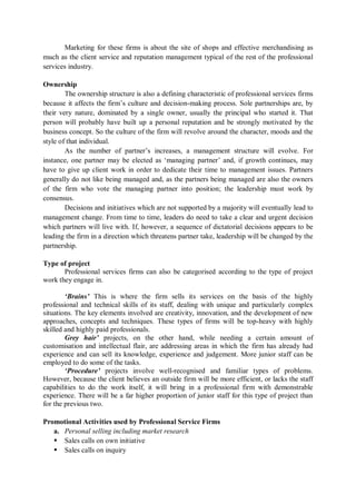 Marketing for these firms is about the site of shops and effective merchandising as
much as the client service and reputation management typical of the rest of the professional
services industry.
Ownership
The ownership structure is also a defining characteristic of professional services firms
because it affects the firm’s culture and decision-making process. Sole partnerships are, by
their very nature, dominated by a single owner, usually the principal who started it. That
person will probably have built up a personal reputation and be strongly motivated by the
business concept. So the culture of the firm will revolve around the character, moods and the
style of that individual.
As the number of partner’s increases, a management structure will evolve. For
instance, one partner may be elected as ‘managing partner’ and, if growth continues, may
have to give up client work in order to dedicate their time to management issues. Partners
generally do not like being managed and, as the partners being managed are also the owners
of the firm who vote the managing partner into position; the leadership must work by
consensus.
Decisions and initiatives which are not supported by a majority will eventually lead to
management change. From time to time, leaders do need to take a clear and urgent decision
which partners will live with. If, however, a sequence of dictatorial decisions appears to be
leading the firm in a direction which threatens partner take, leadership will be changed by the
partnership.
Type of project
Professional services firms can also be categorised according to the type of project
work they engage in.
‘Brains’ This is where the firm sells its services on the basis of the highly
professional and technical skills of its staff, dealing with unique and particularly complex
situations. The key elements involved are creativity, innovation, and the development of new
approaches, concepts and techniques. These types of firms will be top-heavy with highly
skilled and highly paid professionals.
Grey hair’ projects, on the other hand, while needing a certain amount of
customisation and intellectual flair, are addressing areas in which the firm has already had
experience and can sell its knowledge, experience and judgement. More junior staff can be
employed to do some of the tasks.
‘Procedure’ projects involve well-recognised and familiar types of problems.
However, because the client believes an outside firm will be more efficient, or lacks the staff
capabilities to do the work itself, it will bring in a professional firm with demonstrable
experience. There will be a far higher proportion of junior staff for this type of project than
for the previous two.
Promotional Activities used by Professional Service Firms
a. Personal selling including market research
 Sales calls on own initiative
 Sales calls on inquiry
 
