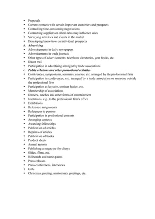  Proposals
 Current contacts with certain important customers and prospects
 Controlling time-consuming negotiations
 Controlling suppliers or others who may influence sales
 Surveying activities and events in the market
 Developing know-how on individual prospects
b. Advertising
 Advertisements in daily newspapers
 Advertisements in trade journals
 Other types of advertisements: telephone directories, year books, etc.
 Direct mail
 Participation in advertising arranged by trade associations
c. Public relations and other promotional activities
 Conferences, symposiums, seminars, courses, etc. arranged by the professional firm
 Participation in conferences, etc. arranged by a trade association or someone outside
the professional firm
 Participation as lecturer, seminar leader, etc.
 Membership of associations
 Dinners, lunches and other forms of entertainment
 Invitations, e.g., to the professional firm's office
 Exhibitions
 Reference assignments
 References to persons
 Participation in professional contests
 Arranging contests
 Awarding fellowships
 Publication of articles
 Reprints of articles
 Publication of books
 Product sheets
 Annual reports
 Publishing a magazine for clients
 Slides, films, etc.
 Billboards and name-plates
 Press releases
 Press conferences, interviews
 Gifts
 Christmas greeting, anniversary greetings, etc.
 