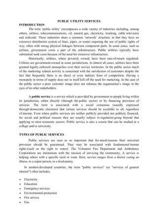PUBLIC UTILITY SERVICES
INTRODUCTION
The term ‘public utility’ encompasses a wide variety of industries including, among
others, airlines, telecommunications, oil, natural gas, electricity, trucking, cable television
and railroads. These industries share a common ‘network’ structure, in that they have an
extensive distribution system of lines, pipes, or routes requiring the use of public rights of
way, often with strong physical linkages between component parts. In some cases, such as
airlines, government owns a part of the infrastructure. Public utilities typically have
substantial sunk costs because of the need for extensive infrastructure.
Historically, utilities, where privately owned, have been rate-of-return regulated.
Utilities are government-owned in some jurisdictions. In almost all cases, utilities have been
granted legally enforced monopolies over their service territories. In the public sector much
of the marketing related activity is concerned with the satisfaction of customers despite the
fact that frequently there is no direct or even indirect form of competition. Having a
monopoly in terms of supply does not in itself kill off the need for marketing. In the case of
the public sector a poor customer image does not enhance the organisation’s image in the
eyes of its other stakeholders.
A public service is a service which is provided by government to people living within
its jurisdiction, either directly (through the public sector) or by financing provision of
services. The term is associated with a social consensus (usually expressed
through democratic elections) that certain services should be available to all, regardless
of income. Even where public services are neither publicly provided nor publicly financed,
for social and political reasons they are usually subject to regulation going beyond that
applying to most economic sectors. Public service is also a course that can be studied at a
college and/or university.
TYPES OF PUBLIC SERVICES
Public services are seen as so important that for moral reasons their universal
provision should be guaranteed. They may be associated with fundamental human
rights (such as the right to water). The Volunteer Fire Department and Ambulance
Corporations are institutions with the mission of servicing the community. A service is
helping others with a specific need or want. Here, service ranges from a doctor curing an
illness, to a repair person, to a food pantry.
In modern developed countries, the term "public services" (or "services of general
interest") often includes:
 Electricity
 Education
 Emergency services
 Environmental protection
 Fire service
 Gas
 