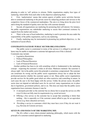 planning in order to ‘sell’ policies to citizens. Public organisations employ four types of
marketing, which differ from each other in the objectives underlying them.
 First, ‘marketisation’ means that certain aspects of public sector activities become
akin to commercial marketing in the private sector by subjecting products and services to the
competitive forces of the commercial marketplace. The aim is to bring down the price level
and to bring the standard of quality more into line with customer demand.
 Second, all organisations use marketing for promoting their self-interest. For instance,
the public organisations use stakeholder marketing to secure their continued existence by
support from the market and society.
 Third, in the case of local authorities, marketing is used to promote the area under the
responsibility of the public organisation, such as city marketing.
 Finally, marketing may be instrumental in promoting key political objectives, i.e. the
realisation of social effects.
CONSTRAINTS FACED BY PUBLIC SECTOR ORGANISATIONS
The public sector is constrained in terms of the services it is obliged to provide and
hence may be unable to implement a customer-led approach even if this is desired.
Constraints may include:
o Legislative Restrictions
o Political Philosophies
o Lack of Physical Resources
o Lack of Financial Resources
Another problem has been to do with something which is fundamental to the marketing
concept – respecting the customer’s wishes at all times. Marketers maintain ‘the customer is
always right’, but in the public sector this principle is sometimes compromised. The customer
can sometimes be wrong and the public sector organisation always has to adopt the best
professional practice whether the customer agrees or not. Many public sector organisations
provide services for the public good which are often restrictive and controlling in nature. In
such cases the user is far from happy with the service. Unlike the private sector, the public
sector does not depend on individual users for its survival: many organisations are in place
due to legislation, government policies, and so on. This does not mean that the public sector
organisation loses customers, because it may be
 A monopoly provider so the customer has no choice but to accept the service on offer
even if it does not fully meet its requirements (e.g. social services);
 Offering a free service so the customer has to accept that something is better than
nothing – this is especially so if the customer cannot afford to pay for an equivalent
service (e.g. basic education services);
 Providing a service to customers which they must have even if they do not want it
(e.g. Revenue & Customs services).
SEVEN PS AND FOUR CS OF THE MARKETING MIX
The 4Cs reflect a more client-oriented marketing philosophy, which meets with the
principle of a customer-centred approach to marketing.
 