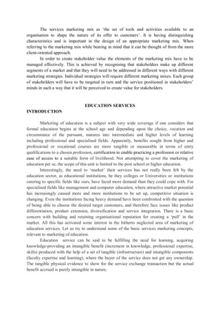 The services marketing mix as ‘the set of tools and activities available to an
organisation to shape the nature of its offer to customers’. It is having distinguishing
characteristics and is important in the design of an appropriate marketing mix. When
referring to the marketing mix while bearing in mind that it can be thought of from the more
client-oriented approach.
In order to create stakeholder value the elements of the marketing mix have to be
managed effectively. This is achieved by recognising that stakeholders make up different
segments of a market and that they will need to be addressed in different ways with different
marketing strategies. Individual strategies will require different marketing mixes. Each group
of stakeholders will have to be targeted in turn and the service positioned in stakeholders’
minds in such a way that it will be perceived to create value for stakeholders.
EDUCATION SERVICES
INTRODUCTION
Marketing of education is a subject with very wide coverage if one considers that
formal education begins at the school age and depending upon the choice, vocation and
circumstance of the pursuant, matures into intermediate and higher levels of learning
including professional and specialised fields. Apparently, benefits sought from higher and
professional or vocational courses are more tangible or measurable in terms of entry
qualifications to a chosen profession, certification to enable practicing a profession or relative
ease of access to a suitable form of livelihood. Not attempting to cover the marketing of
education per se, the scope of this unit is limited to the post school or higher education.
Interestingly, the need to ‘market’ their services has not really been felt by the
education sector, as educational institutions, be they colleges or Universities or institutions
catering to specific fields like ours, have faced more demand than they could cope with. For
specialised fields like management and computer education, where attractive market potential
has increasingly caused more and more institutions to be set up, competitive situation is
changing. Even the institutions facing heavy demand have been confronted with the question
of being able to choose the desired target customers, and therefore face issues like product
differentiation, product extension, diversification and service integration. There is a basic
concern with building and retaining organisational reputation for creating a ‘pull’ in the
market. All this has activated some interest in the hitherto neglected area of marketing of
education services. Let us try to understand some of the basic services marketing concepts,
relevant to marketing of education.
Education service can be said to be fulfilling the need for learning, acquiring
knowledge-providing an intangible benefit (increment in knowledge, professional expertise,
skills) produced with the help of a set of tangible (infrastructure) and intangible components
(faculty expertise and learning), where the buyer of the service does not get any ownership.
The tangible physical evidence to show for the service exchange transaction but the actual
benefit accrued is purely intangible in nature.
 