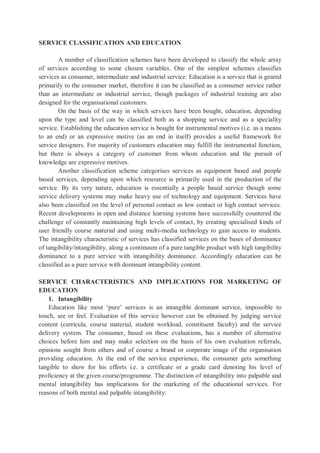 SERVICE CLASSIFICATION AND EDUCATION
A number of classification schemes have been developed to classify the whole array
of services according to some chosen variables. One of the simplest schemes classifies
services as consumer, intermediate and industrial service. Education is a service that is geared
primarily to the consumer market, therefore it can be classified as a consumer service rather
than an intermediate or industrial service, though packages of industrial training are also
designed for the organisational customers.
On the basis of the way in which services have been bought, education, depending
upon the type and level can be classified both as a shopping service and as a speciality
service. Establishing the education service is bought for instrumental motives (i.e. as a means
to an end) or an expressive motive (as an end in itself) provides a useful framework for
service designers. For majority of customers education may fulfill the instrumental function,
but there is always a category of customer from whom education and the pursuit of
knowledge are expressive motives.
Another classification scheme categorises services as equipment based and people
based services, depending upon which resource is primarily used in the production of the
service. By its very nature, education is essentially a people based service though some
service delivery systems may make heavy use of technology and equipment. Services have
also been classified on the level of personal contact as low contact or high contact services.
Recent developments in open and distance learning systems have successfully countered the
challenge of constantly maintaining high levels of contact, by creating specialised kinds of
user friendly course material and using multi-media technology to gain access to students.
The intangibility characteristic of services has classified services on the bases of dominance
of tangibility/intangibility, along a continuum of a pure tangible product with high tangibility
dominance to a pure service with intangibility dominance. Accordingly education can be
classified as a pure service with dominant intangibility content.
SERVICE CHARACTERISTICS AND IMPLICATIONS FOR MARKETING OF
EDUCATION
1. Intangibility
Education like most ‘pure’ services is an intangible dominant service, impossible to
touch, see or feel. Evaluation of this service however can be obtained by judging service
content (curricula, course material, student workload, constituent faculty) and the service
delivery system. The consumer, based on these evaluations, has a number of alternative
choices before him and may make selection on the basis of his own evaluation referrals,
opinions sought from others and of course a brand or corporate image of the organisation
providing education. At the end of the service experience, the consumer gets something
tangible to show for his efforts i.e. a certificate or a grade card denoting his level of
proficiency at the given course/programme. The distinction of intangibility into palpable and
mental intangibility has implications for the marketing of the educational services. For
reasons of both mental and palpable intangibility:
 
