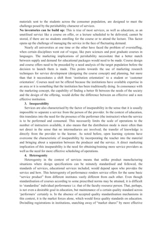 materials sent to the students across the consumer population, are designed to meet the
challenge posed by the perishability character of services.
No inventories can be build up: This is true of most services, as well as education, as an
unutilised service like a course on offer, or a lecture scheduled to be delivered, cannot be
stored, if there are no students enrolling for the course or to attend the lecture. This factor
opens up the challenge of managing the service in the face of fluctuating demand.
Nearly all universities at one time or the other have faced the problem of overstaffing,
when certain disciplines went out of vogue, like pure sciences and post graduate courses in
languages. The marketing implications of perishability necessitate that a better match
between supply and demand for educational packages would need to be made. Course design
and course offers need to be preceded by a need analysis of the target population before the
decision to launch them is made. This points towards the use of marketing research
techniques for service development (designing the course concept) and planning, but more
than that it necessitates a shift from ‘institution orientation’ to a student or ‘customer
orientation’. Courses need not be offered because the institutions have available expertise in
an area or it is something that the institution has been traditionally doing. In consonance with
the marketing concept, the capability of finding a better fit between the needs of the society
and the design of the offering, would define the difference between an effective and a non
effective institution.
3. Inseparability
Services are also characterised by the factor of inseparability in the sense that it is usually
impossible to separate a service from the person of the provider. In the context of education,
this translates into the need for the presence of the performer (the instructor) when the service
is to be performed and consumed. This necessarily limits the scale of operations to the
number of instructors available, it also means that the distribution mode is more often than
not direct in the sense that no intermediaries are involved; the transfer of knowledge is
directly from the provider to the learner. As noted before, open learning systems have
overcome the characteristic of inseparability by incorporating the teacher into the material
and bringing about a separation between the producer and the service. A direct marketing
implication of this inseparability is the need for obtaining/training more service providers as
well as the need for more effective scheduling of operations.
4. Heterogenity
Heterogenity in the context of services means that unlike product manufacturing
situations where design specifications can be minutely standardised and followed, the
standards of services, educational services included, would depend upon who provides the
service and how. This heterogenity of performance renders service offers for the same basic
“service product” from different institutes vastly different from each other. Even though
standardisation of courses according to some prescribed norms may be attained, it is difficult
to ‘standardise’ individual performance i.e. that of the faculty resource person. That, perhaps,
is not even a desirable goal in education, but maintenance of a certain quality standard across
‘performers’ certainly is. In the absence of accepted quality standardisation mechanisms in
this context, it is the market forces alone, which would force quality standards on education.
Dwindling registrations in institutions, snatching away of “market shares” by more effective
 