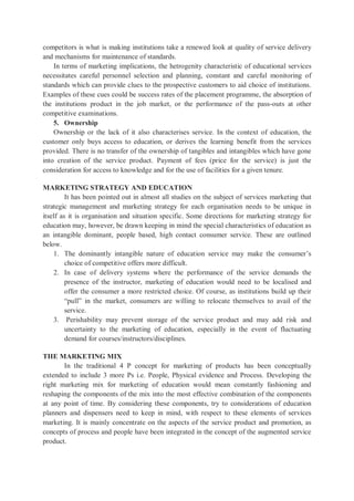 competitors is what is making institutions take a renewed look at quality of service delivery
and mechanisms for maintenance of standards.
In terms of marketing implications, the hetrogenity characteristic of educational services
necessitates careful personnel selection and planning, constant and careful monitoring of
standards which can provide clues to the prospective customers to aid choice of institutions.
Examples of these cues could be success rates of the placement programme, the absorption of
the institutions product in the job market, or the performance of the pass-outs at other
competitive examinations.
5. Ownership
Ownership or the lack of it also characterises service. In the context of education, the
customer only buys access to education, or derives the learning benefit from the services
provided. There is no transfer of the ownership of tangibles and intangibles which have gone
into creation of the service product. Payment of fees (price for the service) is just the
consideration for access to knowledge and for the use of facilities for a given tenure.
MARKETING STRATEGY AND EDUCATION
It has been pointed out in almost all studies on the subject of services marketing that
strategic management and marketing strategy for each organisation needs to be unique in
itself as it is organisation and situation specific. Some directions for marketing strategy for
education may, however, be drawn keeping in mind the special characteristics of education as
an intangible dominant, people based, high contact consumer service. These are outlined
below.
1. The dominantly intangible nature of education service may make the consumer’s
choice of competitive offers more difficult.
2. In case of delivery systems where the performance of the service demands the
presence of the instructor, marketing of education would need to be localised and
offer the consumer a more restricted choice. Of course, as institutions build up their
“pull” in the market, consumers are willing to relocate themselves to avail of the
service.
3. Perishability may prevent storage of the service product and may add risk and
uncertainty to the marketing of education, especially in the event of fluctuating
demand for courses/instructors/disciplines.
THE MARKETING MIX
In the traditional 4 P concept for marketing of products has been conceptually
extended to include 3 more Ps i.e. People, Physical evidence and Process. Developing the
right marketing mix for marketing of education would mean constantly fashioning and
reshaping the components of the mix into the most effective combination of the components
at any point of time. By considering these components, try to considerations of education
planners and dispensers need to keep in mind, with respect to these elements of services
marketing. It is mainly concentrate on the aspects of the service product and promotion, as
concepts of process and people have been integrated in the concept of the augmented service
product.
 
