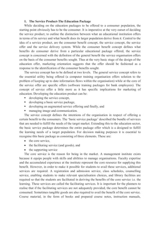 1. The Service Product-The Education Package
While deciding on the education packages to be offered to a consumer population, the
starting point obviously has to be the consumer. It is imperative at the very outset of deciding
the service product; to outline the distinction between what an educational institution offers
in terms of its service and what benefit does its larger population derive from it. Central to the
idea of a service product, are the consumer benefit concept, the service concept, the service
offer and the service delivery system. While the consumer benefit concept defines what
benefits do consumer derive from a particular educational package offered, the service
concept is concerned with the definition of the general benefit the service organisation offers
on the basis of the consumer benefits sought. Thus at the very basic stage of the design of the
education offer, marketing orientation suggests that the offer should be fashioned as a
response to the identification of the consumer benefits sought.
The service concept has to be defined at two levels. The general service concept refers to
the essential utility being offered (a computer training organisation offers solution to the
problem of keeping up to date information flows within the organisation) while at the core of
the service offer are specific offers (software training packages for bank employees). The
concept of service offer a little more as it has specific implications for marketing of
education. Developing the education product can be:
 developing the service concept,
 developing a basic service package,
 developing an augmented service offering and finally, and
 managing image and communication.
The service concept defines the intentions of the organisation in respect of offering a
certain benefit to the consumers. The ‘basic service package’ described the bundle of services
that are needed to fulfill the needs of the target market. Extending this to the education sector,
the basic service package determines the entire package offer which is a designed to fulfill
the learning needs of a target population. For decision making purposes it is essential to
recognise this basic package as consisting of three elements. These are:
 the core service,
 the facilitating service (and goods), and
 the supporting service
The core service is the reason for being in the market. A management institute exists
because it equips people with skills and abilities to manage organisations. Faculty expertise
and the accumulated experience at the institute represent the core resource for supplying this
benefit. However, in order to make it possible for students to avail these services, additional
services are required. A registration and admission service, class schedules, counselling
service, enabling students to make relevant specialisation choices, and library facilities are
required so that the students are facilitated in deriving the benefits of the core service i.e. the
learning. These services are called the facilitating services. It is important for the planners to
realise that if the facilitating services are not adequately provided, the core benefit cannot be
consumed. Sometimes tangible goods are also required to avail the benefit of the core service.
Course material, in the form of books and prepared course notes, instruction manuals,
 