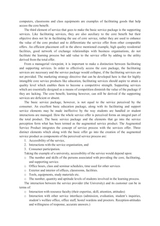 computers, classrooms and class equipments are examples of facilitating goods that help
access the core benefit.
The third element of service that goes to make the basic service package is the supporting
services. Like facilitating services, they are also auxiliary to the core benefit but their
objective does not lie in facilitating the use of core service, rather they are used to enhance
the value of the core product and to differentiate the service offer from other comparable
offers. An efficient placement cell in the above mentioned example, high quality residential
facilities, good network of exchange relationships with business organisations, do not
facilitate the learning process but add value to the service offer by adding to the utility
derived from the total offer.
From a managerial viewpoint, it is important to make a distinction between facilitating
and supporting services. In order to effectively access the core package, the facilitating
services are necessary and the service package would collapse, if the facilitating services are
not provided. The marketing strategy directive that can be developed here is that for highly
intangible core service products like education, facilitating services should aspire to attain a
quality level which enables them to become a competitive strength. Supporting services
which are essentially designed as a means of competition diminish the value of the package if
they are lacking. The core benefit, learning however, can still be derived if the supporting
services are deficient or absent.
The basic service package, however, is not equal to the service perceived by the
consumer. An excellent basic education package, along with its facilitating and support
service elements may be made ineffective by the way students are handled or student
interactions are managed. How the whole service offer is perceived forms an integral part of
the total product. The basic service package and the elements that go into the service
perception form what has been termed as the augmented service product. The Augmented
Service Product integrates the concept of service process with the services offer. Three
distinct elements which along with the basic offer go into the creation of the augmented
service product as components of the perceived service process are:
1. Accessibility of the service,
2. Interactions with the service organisation, and
3. Consumer participation.
Taking the example of a university, accessibility of the service would depend upon:
o The number and skills of the persons associated with providing the core, facilitating,
and supporting service.
o Office hours, class and seminar schedules, time used for other services
o Exterior and interior of offices, classrooms, facilities.
o Tools, equipments, study materials etc.
o The number, quantity and aptitude levels of students involved in the learning process.
The interaction between the service provider (the University) and its customer can be in
terms of:
o Interaction with resource faculty (their expertise, skill, attention, attitudes)
o Interaction with other service interfaces (admission, evaluation, student’s inquiries,
student’s welfare office, office staff, hostel wardens and proctors. Reception-attitudes
and willingness of response, accurate answers.)
 