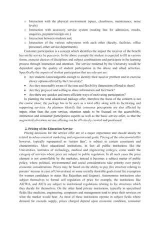o Interaction with the physical environment (space, cleanliness, maintenance, noise
levels)
o Interaction with accessory service system (waiting line for admission, results,
enquiries, payment receipts etc.)
o Interaction between students and,
o Interaction of the various subsystems with each other (faculty, facilities, office
personnel, other service departments).
Customer participation is a concept which identifies the impact the receiver of the benefit
has on the service he perceives. In the above example the student is expected to fill in various
forms, exercise choices of disciplines and subject combinations and participate in the learning
process through interaction and attention. The service rendered by the University would be
dependent upon the quality of student participation in the above and allied activities.
Specifically the aspects of student participation that are relevant are:
 Are students knowledgeable enough to identify their need or problem and to exercise
choice options offered by the University?
 Are they reasonably aware of the time and flexibility dimensions offered to them?
 Are they prepared and willing to share information and feed back?
 Are there any quicker and more efficient ways of motivating participation?
In planning the total educational package offer, therefore the focus of the concern is not
the course alone; the package has to be seen as a total offer along with its facilitating and
supporting services. As planners identify that consumer perceptions are also affected by
inputs other than the core service, attention needs to be focused on the accessibility,
interaction and consumer participation aspects as well as the basic service offer, so that the
augmented education service offering can be effectively created and positioned.
2. Pricing of the Education Service
Pricing decisions for the service offer are of a major importance and should ideally be
related to achievement of marketing and organizational goals. Pricing of the educational offer
however, typically represented as ‘tuition fees’, is subject to certain constraints and
characteristics. Most educational institutions, in fact all public institutions like the
Universities, institutes of technology, medical and engineering colleges, come under the
category of services where price are subject to public regulation. In all such cases the price
element is not controllable by the marketer, instead it becomes a subject matter of public
policy, where political, environmental and social considerations take priority over purely
economic considerations. Prices may be based on the ability to pay (fee structure relating to
parents’ income in case of Universities) or some socially desirable goals (total fee exemption
for women candidates in states like Rajasthan and Gujarat). Autonomous institutions also
subject themselves to formal self regulation of price for example, the institutions like
AICWA, and AICA are subject to institutional regulations relating to fee structures which
they decide for themselves. On the other hand private institutions, typically in specialised
fields like medicine, engineering, computers and management tend to price their services on
what the market would bear. As most of these institutions operate in subject fields where
demand far exceeds supply, prices charged depend upon economic condition, consumer
 
