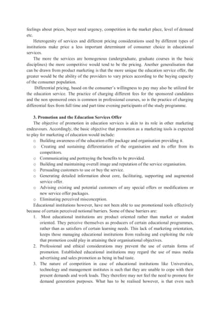 feelings about prices, buyer need urgency, competition in the market place, level of demand
etc.
Heterogenity of services and different pricing considerations used by different types of
institutions make price a less important determinant of consumer choice in educational
services.
The more the services are homogenous (undergraduate, graduate courses in the basic
disciplines) the more competitive would tend to be the pricing. Another generalisation that
can be drawn from product marketing is that the more unique the education service offer, the
greater would be the ability of the providers to vary prices according to the buying capacity
of the consumer population.
Differential pricing, based on the consumer’s willingness to pay may also be utilized for
the education service. The practice of charging different fees for the sponsored candidates
and the non sponsored ones is common in professional courses, so is the practice of charging
differential fees from full time and part time evening participants of the study programme.
3. Promotion and the Education Services Offer
The objective of promotion in education services is akin to its role in other marketing
endeavours. Accordingly, the basic objective that promotion as a marketing tools is expected
to play for marketing of education would include:
o Building awareness of the education offer package and organisation providing it.
o Creating and sustaining differentiation of the organisation and its offer from its
competitors.
o Communicating and portraying the benefits to be provided.
o Building and maintaining overall image and reputation of the service organisation.
o Persuading customers to use or buy the service.
o Generating detailed information about core, facilitating, supporting and augmented
service offer.
o Advising existing and potential customers of any special offers or modifications or
new service offer packages.
o Eliminating perceived misconception.
Educational institutions however, have not been able to use promotional tools effectively
because of certain perceived notional barriers. Some of these barriers are:
1. Most educational institutions are product oriented rather than market or student
oriented. They perceive themselves as producers of certain educational programmes,
rather than as satisfiers of certain learning needs. This lack of marketing orientation,
keeps those managing educational institutions from realising and exploiting the role
that promotion could play in attaining their organisational objectives.
2. Professional and ethical considerations may prevent the use of certain forms of
promotion. Established educational institutions may regard the use of mass media
advertising and sales promotion as being in bad taste.
3. The nature of competition in case of educational institutions like Universities,
technology and management institutes is such that they are unable to cope with their
present demands and work loads. They therefore may not feel the need to promote for
demand generation purposes. What has to be realised however, is that even such
 