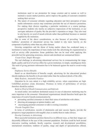 institutions need to use promotion for image creation and to sustain as well to
maintain a secure market position, and to improve the quality of customers (students)
seeking their services.
4. The nature of consumer attitudes regarding education and their perception of mass
media information sources may sometimes preclude the use of intensive promotion.
For making their choices regarding a particular institution or a course package,
prospective students rely mostly on subjective impressions of the institution, or use
surrogate indicators of quality like the provider’s reputation or image. They also tend
to rely heavily on word of mouth referrals rather than published literature or material
supplied by the institution.
Due to some of the above considerations, as also because of prevailing ‘industry
tradition,’ promotion of educational service has tended to rely more heavily on the
component of publicity rather than any other element.
Growing competition and the threat of losing market shares has awakened many a
institution to realise the importance of mass media tools like advertising for organizational as
well as service offer promotion. Some guidelines that can be used while applying this
powerful tool for generating awareness, interest and enrolment are summarised below:
Create Clear, Simple Messages
The real challenge in advertising educational services lies in communicating the range,
depth, quality and level of service offers by a given institution, in simple, unambiguous form.
The need of giving pertinent information has to be balanced against the need to avoid wordy
copy.
Emphasise Service Benefits
Based on an identification of benefits sought, advertising for the educational product
should emphasise the benefits to be provided rather than the technical details of the offer.
Make Realistic, Attainable Promises
Education by its very nature is a high reliability service, where expectations are high.
Unfulfilled promises create dissonance. Promises in terms of performance of services
therefore should be realistic.
Build on Word of Mouth Communication and Referrals
As noted earlier, non marketer dominated sources in case of education marketing may be
more important to the consumer. Educational organisational should therefore build upon the
importance of word of mouth communication by
 persuading satisfied consumers to share their sense of satisfaction with others;
 directing ad campaigns at opinion leaders; and
 encouraging potential consumers to talk to existing consumers.
Provide Tangible Clues
In terms of certification, records of attainments and past success figures, provide the
prospective target population with tangible clues to enable them to make choices.
Develop Continuity in Advertising
Most successful institutions position themselves in different ways, so that their images are
discernibly different in the eyes of the consumer population. Positions could be built around
innovative teaching methods, faculty expertise, research and development possibilities,
international orientation, tradition of quality, range and depth of specialisations offered,
 