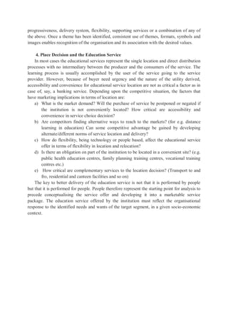 progressiveness, delivery system, flexibility, supporting services or a combination of any of
the above. Once a theme has been identified, consistent use of themes, formats, symbols and
images enables recognition of the organisation and its association with the desired values.
4. Place Decision and the Education Service
In most cases the educational services represent the single location and direct distribution
processes with no intermediary between the producer and the consumers of the service. The
learning process is usually accomplished by the user of the service going to the service
provider. However, because of buyer need urgency and the nature of the utility derived,
accessibility and convenience for educational service location are not as critical a factor as in
case of, say, a banking service. Depending upon the competitive situation, the factors that
have marketing implications in terms of location are:
a) What is the market demand? Will the purchase of service be postponed or negated if
the institution is not conveniently located? How critical are accessibility and
convenience in service choice decision?
b) Are competitors finding alternative ways to reach to the markets? (for e.g. distance
learning in education) Can some competitive advantage be gained by developing
alternate/different norms of service location and delivery?
c) How do flexibility, being technology or people based, affect the educational service
offer in terms of flexibility in location and relocation?
d) Is there an obligation on part of the institution to be located in a convenient site? (e.g.
public health education centres, family planning training centres, vocational training
centres etc.)
e) How critical are complementary services to the location decision? (Transport to and
fro, residential and canteen facilities and so on)
The key to better delivery of the education service is not that it is performed by people
but that it is performed for people. People therefore represent the starting point for analysis to
precede conceptualising the service offer and developing it into a marketable service
package. The education service offered by the institution must reflect the organisational
response to the identified needs and wants of the target segment, in a given socio-economic
context.
 