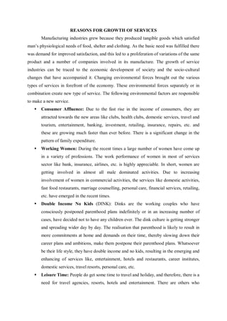 REASONS FOR GROWTH OF SERVICES
Manufacturing industries grew because they produced tangible goods which satisfied
man’s physiological needs of food, shelter and clothing. As the basic need was fulfilled there
was demand for improved satisfaction, and this led to a proliferation of variations of the same
product and a number of companies involved in its manufacture. The growth of service
industries can be traced to the economic development of society and the socio-cultural
changes that have accompanied it. Changing environmental forces brought out the various
types of services in forefront of the economy. These environmental forces separately or in
combination create new type of service. The following environmental factors are responsible
to make a new service.
 Consumer Affluence: Due to the fast rise in the income of consumers, they are
attracted towards the new areas like clubs, health clubs, domestic services, travel and
tourism, entertainment, banking, investment, retailing, insurance, repairs, etc. and
these are growing much faster than ever before. There is a significant change in the
pattern of family expenditure.
 Working Women: During the recent times a large number of women have come up
in a variety of professions. The work performance of women in most of services
sector like bank, insurance, airlines, etc. is highly appreciable. In short, women are
getting involved in almost all male dominated activities. Due to increasing
involvement of women in commercial activities, the services like domestic activities,
fast food restaurants, marriage counselling, personal care, financial services, retailing,
etc. have emerged in the recent times.
 Double Income No Kids (DINK): Dinks are the working couples who have
consciously postponed parenthood plans indefinitely or in an increasing number of
cases, have decided not to have any children ever. The dink culture is getting stronger
and spreading wider day by day. The realisation that parenthood is likely to result in
more commitments at home and demands on their time, thereby slowing down their
career plans and ambitions, make them postpone their parenthood plans. Whatsoever
be their life style, they have double income and no kids, resulting in the emerging and
enhancing of services like, entertainment, hotels and restaurants, career institutes,
domestic services, travel resorts, personal care, etc.
 Leisure Time: People do get some time to travel and holiday, and therefore, there is a
need for travel agencies, resorts, hotels and entertainment. There are others who
 