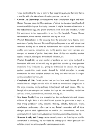 would like to utilise this time to improve their career prospects, and therefore, there is
a need for adult education, distance learning, part time courses, etc.
 Greater Life Expectancy: According to the World Development Report and World
Human Resource Index, the life expectancy of people has increased significantly all
over the world barring few developing countries. It may be due to the advancement in
the medical technology, and greater awareness about health and education. Greater
life expectancy invites opportunities in services like hospitals, Nursing Homes,
entertainment, leisure services, investment banking and so on.
 Product Innovations: In the changing time the consumers have become more
conscious of quality than cost. They need high quality goods at par with international
standards. Having this in mind the manufacturers have focused their attention on
quality improvement, innovations, etc. In this process many more services have
emerged on account of product innovation. Some of them are servicing services,
repairs, computer, training and development, education, etc.
 Product Complexity: A large number of products are now being purchased in
households which can be serviced only by specialised persons e.g. water purifiers,
microwave oven, computers, etc., giving rise to the need for services. The growing
product complexities create greater demand for skilled specialists to provide
maintenance for these complex products and bring out other services like expert
advice, consultancy services, etc.
 Complexity of Life: Certain product and services have made human life more
comfortable and complex as well. Also, life itself has become more complex due to
the socio-economic, psycho-political, technological and legal change. This has
brought about the emergence of services like legal aid, tax consulting, professional
services, airlines, courier services, insurance, banking, etc.
 New Young Youth: Every new generation has its own characteristics and enjoys a
different life style. There is a lot of difference between the generations in respect to
their living conditions/ styles, maturity, thinking, attitudes, behaviour, beliefs,
satisfactions, performance values and so on. Today’s generation with all these
changes provide more opportunities to services like entertainment, fast food,
computers, travel, picnic resorts, educational institution, counselling, retailing, etc.
 Resource Scarcity and Ecology: As the natural resources are depleting and need for
conservation is increasing, we have seen the coming up of service providers like
pollution control agencies, car pools, water management, etc.
 