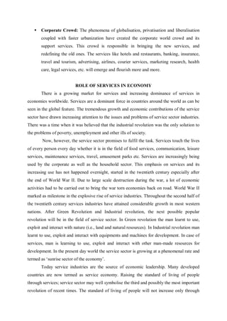  Corporate Crowd: The phenomena of globalisation, privatisation and liberalisation
coupled with faster urbanization have created the corporate world crowd and its
support services. This crowd is responsible in bringing the new services, and
redefining the old ones. The services like hotels and restaurants, banking, insurance,
travel and tourism, advertising, airlines, courier services, marketing research, health
care, legal services, etc. will emerge and flourish more and more.
ROLE OF SERVICES IN ECONOMY
There is a growing market for services and increasing dominance of services in
economies worldwide. Services are a dominant force in countries around the world as can be
seen in the global feature. The tremendous growth and economic contributions of the service
sector have drawn increasing attention to the issues and problems of service sector industries.
There was a time when it was believed that the industrial revolution was the only solution to
the problems of poverty, unemployment and other ills of society.
Now, however, the service sector promises to fulfil the task. Services touch the lives
of every person every day whether it is in the field of food services, communication, leisure
services, maintenance services, travel, amusement parks etc. Services are increasingly being
used by the corporate as well as the household sector. This emphasis on services and its
increasing use has not happened overnight, started in the twentieth century especially after
the end of World War II. Due to large scale destruction during the war, a lot of economic
activities had to be carried out to bring the war torn economies back on road. World War II
marked as milestone in the explosive rise of service industries. Throughout the second half of
the twentieth century services industries have attained considerable growth in most western
nations. After Green Revolution and Industrial revolution, the next possible popular
revolution will be in the field of service sector. In Green revolution the man learnt to use,
exploit and interact with nature (i.e., land and natural resources). In Industrial revolution man
learnt to use, exploit and interact with equipments and machines for development. In case of
services, man is learning to use, exploit and interact with other man-made resources for
development. In the present day world the service sector is growing at a phenomenal rate and
termed as ‘sunrise sector of the economy’.
Today service industries are the source of economic leadership. Many developed
countries are now termed as service economy. Raising the standard of living of people
through services; service sector may well symbolise the third and possibly the most important
revolution of recent times. The standard of living of people will not increase only through
 