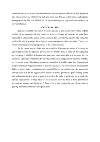 capital formation, economic transformation and national income; indeed it is also important
that masses are aware of the living style and behaviour. Service sector creates and expands
job opportunities. The new and indeed, the biggest employment opportunities are offered by
service industries.
SERVICES IN INDIA
Services lie at the very hub of economic activity in any society. Our welfare and the
welfare of our economy are now based on services. Almost all countries of globe look
interested in utilising this sector of the economy. For a developing country like India, the
need of the hour is to assign due weightage to the development of service sector. The service
sector is assuming increasing importance in the Indian economy.
In the recent past, we have seen the transition from agrarian nature of economy to
agro-based industry to industrial growth, now we tend to think in terms of developing the
service sector. Probably it is because this sector can create more jobs at a low cost. Service
sector has significant contribution for income generation and employment creations. In India,
service sector is one of the fastest growing sectors today. It provides more than 55 per cent of
the jobs and about 40 per cent export is from service sector. The service sector dominates the
Indian economy today, contributing more than half of our national income. No wonder the
service sector will be the biggest driver of new economic growth and profit earning in the
new millennium for the world in general as well as for India in particular. As a result, the
service organisations, if they have to be successful, have to have a more professional
approach to manage their business. Perhaps, it is in this context the role of marketing is
gaining importance in the service organisations.
 