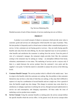 Fig: Services Marketing Mix
Detailed accounts of each of these elements of services marketing mix are as follows:
PRODUCT
A product is an overall concept of objects or processes which provide some value to
customer; goods and services are subcategories which describe two types of product. Thus,
the term product is frequently used in a broad sense to denote either a manufactured good or a
service. In fact, customers are not buying goods or services - they are really buying specific
benefits and value from the total offering. So, the most important issue in service product is
what benefits and satisfaction the consumer is seeking from the service. From the point of
view of a restaurant’s manager, the restaurant simply provides food. But, the customers
coming to the restaurant may be seeking an ‘outing’ - an atmosphere different from home,
relaxation, entertainment or even status. The marketing of services can be a success only if
there is a match between the service product from the customer’s view point and the
supplier’s view point. To find this match it is desirable to analyse the service at the following
levels:
I. Customer Benefit Concept: The service product which is offered in the market must have
its origin in the benefits which the customers are seeking. But, the problem is that customers
themselves may not have a clear idea of what they are seeking, or they may find it difficult to
express or it may be a combination of several benefits and not a single one. Over a period of
time, the benefits sought may also change. This change in customer may come about by a
satisfactory or unhappy experience in utilising the service, through increased sophistication in
service use and consumption, and changing expectations. All these make the issue of
marketing a service product more complex.
II. Service Concept: Using the customer benefits as starting point, the service concept defines
the specific benefits which the service offers. At the generic level, the service concept refers
 