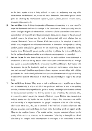 to the basic service which is being offered. A centre for performing arts may offer
entertainment and recreation. But, within this broad framework, there can be specific choice
paths for satisfying the entertainment objectives, such as, drama, musical concerts, mime,
poetry recitation, dance, etc.
III. Service Offer: After defining the operation of businesss, the next step is to give a specific
shape and form to the basic service concept. In the case of centre for the performing arts, the
service concept is to provide entertainment. The service offer is concerned with the specific
elements that will be used to provide entertainment; drama, music, dances. In the category of
musical concerts the choice may be vocal or instrumental, with vocal whether light or
classical, Hindustani, Carnatic or Western. While these represent the intangible items of the
service offer, the physical infrastructure of the centre, in terms of its seating capacity, seating
comfort, quality and acoustics, provision for air-conditioning, snack bar and toilets are the
tangible items. The tangible aspects can be controlled by offering the best possible benefit,
but the quality and performance of the actors, singers, musicians cannot be controlled.
IV. Service Forms: In what form should the services be made available to the customers is
another area of decision making. Should all the shows of the centre be available in a package
deal against an annual membership fee or seasonal ticket? Should there be daily tickets with
the consumer having the freedom to watch any one or more performances being staged on
that particular day? Should each performance have a separate entrance ticket, with a higher
priced ticket for a well-known performer? Service form refers to the various options relating
to each service element. The manner in which they are combined gives shape to the service
form.
V. Service Delivery System: When we go to bank to withdraw money, we either use a cheque
or a withdrawal slip in which we fill all the particulars and hand it over to the dealing
assistant, who after verifying the details, gives us money. The cheque or withdrawal slip and
the dealing assistant constitute the delivery system. In case of airlines, the aeroplane, pilot,
crew members, airport, etc. are the elements of delivery system. The two main elements in a
delivery system are the people and the physical evidence. The competence and public
relations ability of a lawyer represents the ‘people’ component, while his office building,
office door, letter head, etc., are all elements of the ‘physical evidence component. The
physical evidence components have also been called facilitating goods or support goods.
These are the tangible elements of the service and they exert an important influence on the
quality of the service as perceived by the consumers. Delivering an intangible at a level
consistently is a complex issue. The experience in two flights of the same airline is not the
 