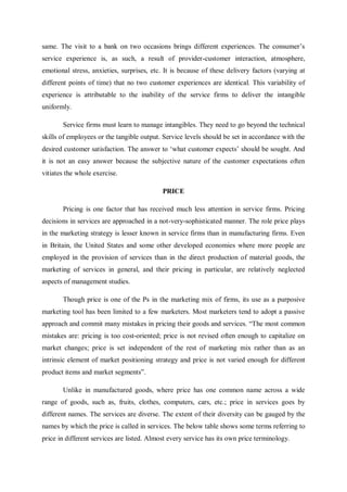 same. The visit to a bank on two occasions brings different experiences. The consumer’s
service experience is, as such, a result of provider-customer interaction, atmosphere,
emotional stress, anxieties, surprises, etc. It is because of these delivery factors (varying at
different points of time) that no two customer experiences are identical. This variability of
experience is attributable to the inability of the service firms to deliver the intangible
uniformly.
Service firms must learn to manage intangibles. They need to go beyond the technical
skills of employees or the tangible output. Service levels should be set in accordance with the
desired customer satisfaction. The answer to ‘what customer expects’ should be sought. And
it is not an easy answer because the subjective nature of the customer expectations often
vitiates the whole exercise.
PRICE
Pricing is one factor that has received much less attention in service firms. Pricing
decisions in services are approached in a not-very-sophisticated manner. The role price plays
in the marketing strategy is lesser known in service firms than in manufacturing firms. Even
in Britain, the United States and some other developed economies where more people are
employed in the provision of services than in the direct production of material goods, the
marketing of services in general, and their pricing in particular, are relatively neglected
aspects of management studies.
Though price is one of the Ps in the marketing mix of firms, its use as a purposive
marketing tool has been limited to a few marketers. Most marketers tend to adopt a passive
approach and commit many mistakes in pricing their goods and services. “The most common
mistakes are: pricing is too cost-oriented; price is not revised often enough to capitalize on
market changes; price is set independent of the rest of marketing mix rather than as an
intrinsic element of market positioning strategy and price is not varied enough for different
product items and market segments”.
Unlike in manufactured goods, where price has one common name across a wide
range of goods, such as, fruits, clothes, computers, cars, etc.; price in services goes by
different names. The services are diverse. The extent of their diversity can be gauged by the
names by which the price is called in services. The below table shows some terms referring to
price in different services are listed. Almost every service has its own price terminology.
 