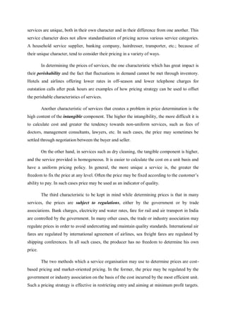 services are unique, both in their own character and in their difference from one another. This
service character does not allow standardisation of pricing across various service categories.
A household service supplier, banking company, hairdresser, transporter, etc.; because of
their unique character, tend to consider their pricing in a variety of ways.
In determining the prices of services, the one characteristic which has great impact is
their perishability and the fact that fluctuations in demand cannot be met through inventory.
Hotels and airlines offering lower rates in off-season and lower telephone charges for
outstation calls after peak hours are examples of how pricing strategy can be used to offset
the perishable characteristics of services.
Another characteristic of services that creates a problem in price determination is the
high content of the intangible component. The higher the intangibility, the more difficult it is
to calculate cost and greater the tendency towards non-uniform services, such as fees of
doctors, management consultants, lawyers, etc. In such cases, the price may sometimes be
settled through negotiation between the buyer and seller.
On the other hand, in services such as dry cleaning, the tangible component is higher,
and the service provided is homogeneous. It is easier to calculate the cost on a unit basis and
have a uniform pricing policy. In general, the more unique a service is, the greater the
freedom to fix the price at any level. Often the price may be fixed according to the customer’s
ability to pay. In such cases price may be used as an indicator of quality.
The third characteristic to be kept in mind while determining prices is that in many
services, the prices are subject to regulations, either by the government or by trade
associations. Bank charges, electricity and water rates, fare for rail and air transport in India
are controlled by the government. In many other cases, the trade or industry association may
regulate prices in order to avoid undercutting and maintain quality standards. International air
fares are regulated by international agreement of airlines, sea freight fares are regulated by
shipping conferences. In all such cases, the producer has no freedom to determine his own
price.
The two methods which a service organisation may use to determine prices are cost-
based pricing and market-oriented pricing. In the former, the price may be regulated by the
government or industry association on the basis of the cost incurred by the most efficient unit.
Such a pricing strategy is effective in restricting entry and aiming at minimum profit targets.
 