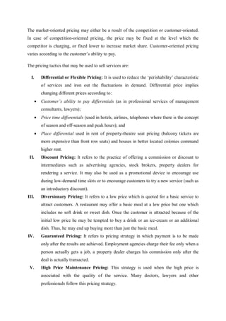 The market-oriented pricing may either be a result of the competition or customer-oriented.
In case of competition-oriented pricing, the price may be fixed at the level which the
competitor is charging, or fixed lower to increase market share. Customer-oriented pricing
varies according to the customer’s ability to pay.
The pricing tactics that may be used to sell services are:
I. Differential or Flexible Pricing: It is used to reduce the ‘perishability’ characteristic
of services and iron out the fluctuations in demand. Differential price implies
changing different prices according to:
 Customer’s ability to pay differentials (as in professional services of management
consultants, lawyers);
 Price time differentials (used in hotels, airlines, telephones where there is the concept
of season and off-season and peak hours); and
 Place differential used in rent of property-theatre seat pricing (balcony tickets are
more expensive than front row seats) and houses in better located colonies command
higher rent.
II. Discount Pricing: It refers to the practice of offering a commission or discount to
intermediates such as advertising agencies, stock brokers, property dealers for
rendering a service. It may also be used as a promotional device to encourage use
during low-demand time slots or to encourage customers to try a new service (such as
an introductory discount).
III. Diversionary Pricing: It refers to a low price which is quoted for a basic service to
attract customers. A restaurant may offer a basic meal at a low price but one which
includes no soft drink or sweet dish. Once the customer is attracted because of the
initial low price he may be tempted to buy a drink or an ice-cream or an additional
dish. Thus, he may end up buying more than just the basic meal.
IV. Guaranteed Pricing: It refers to pricing strategy in which payment is to be made
only after the results are achieved. Employment agencies charge their fee only when a
person actually gets a job, a property dealer charges his commission only after the
deal is actually transacted.
V. High Price Maintenance Pricing: This strategy is used when the high price is
associated with the quality of the service. Many doctors, lawyers and other
professionals follow this pricing strategy.
 