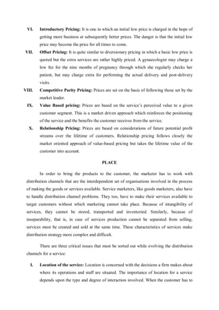 VI. Introductory Pricing: It is one in which an initial low price is charged in the hope of
getting more business at subsequently better prices. The danger is that the initial low
price may become the price for all times to come.
VII. Offset Pricing: It is quite similar to diversionary pricing in which a basic low price is
quoted but the extra services are rather highly priced. A gynaecologist may charge a
low fee for the nine months of pregnancy through which she regularly checks her
patient, but may charge extra for performing the actual delivery and post-delivery
visits.
VIII. Competitive Parity Pricing: Prices are set on the basis of following those set by the
market leader.
IX. Value Based pricing: Prices are based on the service’s perceived value to a given
customer segment. This is a market driven approach which reinforces the positioning
of the service and the benefits the customer receives from the service.
X. Relationship Pricing: Prices are based on considerations of future potential profit
streams over the lifetime of customers. Relationship pricing follows closely the
market oriented approach of value-based pricing but takes the lifetime value of the
customer into account.
PLACE
In order to bring the products to the customer, the marketer has to work with
distribution channels that are the interdependent set of organisations involved in the process
of making the goods or services available. Service marketers, like goods marketers, also have
to handle distribution channel problems. They too, have to make their services available to
target customers without which marketing cannot take place. Because of intangibility of
services, they cannot be stored, transported and inventoried. Similarly, because of
inseparability, that is, in case of services production cannot be separated from selling,
services must be created and sold at the same time. These characteristics of services make
distribution strategy more complex and difficult.
There are three critical issues that must be sorted out while evolving the distribution
channels for a service:
I. Location of the service: Location is concerned with the decisions a firm makes about
where its operations and staff are situated. The importance of location for a service
depends upon the type and degree of interaction involved. When the customer has to
 