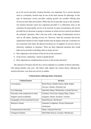 go to the service provider, location becomes very important. For a service business
such as a restaurant, location may be one of the main reasons for patronage. In this
type of interaction, service providers seeking growth can consider offering their
services at more than one location. Where the service provider can go to the customer,
site location becomes much less important provided it is sufficiently close to the
customers for good quality service to be received. In some circumstances, the service
provider has no discretion in going to customer as certain services must be provided at
the customer’s premises. This is the case with a wide range of maintenance services
such as, lift repair, cleaning services etc. However, when the customer and service
organisation transact at arm’s length location may be largely irrelevant. Customers are
not concerned with where the physical locations are of suppliers of services such as
electricity, telephone or insurance. There are three important questions that would
help service provider in deciding where to locate service:
 How important is the location of the service to the customers?
 Is the service, technology - based or people-based?
 How important are complementary services to the location decision?
The selection of location and site for a service depends on a number of factors and trade -
offs among benefits and costs. The below table depicts the critical factors affecting the
location decisions, vary from one service to another.
Critical factors affecting choice of location
Critical Factors Services
Convenience Retail Stores, Health Centres, Bank, Repair
Services, Theatre, Personal Care
Cost Operating Speciality Shops, Wholesalers, Clerical Services
Proximity with composition to share
Support system availability
Furniture, Fast Food, Antique Shop, Tailors,
designers, Hotels, Jewellers, Tourism
Geographic of Environmental Factors Beach Resorts, Ski Resorts
Business Climate Insurance Companies, Private Educational
Institutions
Communication Networks Banks, Financial Services
Transport Facilities Mail Order Houses, Couriers, Warehouses
 