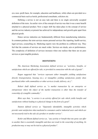 on a non- profit basis, for example, education and healthcare, while others are provided on a
commercial basis such as hotels, professional consultants, solicitors etc.
Defining a service is not an easy task and there is no single universally accepted
definition of the term. An earlier view of the concept of service was that it was a mere benefit
attached to a physical product. Now a major shift has taken place in the concept of service
and the service industry at present has achieved its independence and growth quite apart from
physical goods.
Hence service industries are fundamentally different from manufacturing industries.
In common parlance the term services means personal services like repairing, health service,
legal services, counselling etc. Marketing experts view the problem in a different way. They
feel that the contents of services are much wider. Services are deeds, acts or performances.
The complexity of definition of services increases when one realises that there are no pure
services or pure tangible products.
DEFINITIONS
The American Marketing Association defined services as “activities, benefits, or
satisfactions which are offered for sale, or provided in connection with the sale of goods”.
Regan suggested that “services represent either intangible yielding satisfactions
directly (transportation, housing etc.), or intangibles yielding satisfactions jointly when
purchased either with commodities or other services (credit, delivery, etc.)”.
Robert Judd defined service as “a market transaction by an enterprise or
entrepreneur where the object of the market transaction is other than the transfer of
ownership of a tangible commodity”.
Blois says that, “a service is an activity offered for sale which yields benefits and
satisfactions without leading to a physical change in the form of a good”.
Stanton defined service as “Separately identifiable, intangible activities which
provide want satisfaction when marketed to consumers and/or industrial users and which are
not necessarily tied to the sale of a product or another service”.
Kotler and Bloom defined service as, “any activity or benefit that one party can offer
to another that is essentially intangible and does not result in the ownership of anything. Its
production may or may not be tied to a physical product”.
 