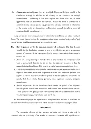 II. Channels through which services are provided: The second decision variable in the
distribution strategy is whether to sell directly to the customers or through
intermediaries. Traditionally it has been argued that direct sales are the most
appropriate form of distribution for services. Whilst this form of distribution is
common in some service sectors, e.g., professional services, companies in other areas
of the service sector are increasingly seeking other channels to achieve improved
growth and to fill unused capacity.
Many services are now being delivered by intermediaries and these can take a variety of
forms. The broad channel options for services are direct sales, agent or broker, sellers’ and
buyers’ agents, franchises or contracted service deliverers, etc.
III. How to provide service to maximum number of customers: The third decision
variable in the distribution strategy is how to provide the service to a maximum
number of customers in the most cost-effective manner. Some of the innovations in
the area are:
 Rental or Leasing-Leasing or Rental offers an easy solution for companies which
want to expand and diversify but do not have the necessary resources to buy the
required plant and machinery. This trend is now also becoming popular in services.
 Franchising-Franchising is the granting of rights to another person or institution to
exploit a trade name, trade mark or product in return for a lump-sum payment or a
royalty. In service industries franchises operate in the area of hotels, restaurants, car
rentals, fast food outlets, beauty parlours, travel agencies, couriers, computer
education etc.
 Service Integration - Recent times have also witnessed the growth of an integrated
service system. Hotels offer local tours and airlines offer holiday resort services.
Travel agencies offer ‘package tours’ in which they take care of all formalities such as
visa, foreign exchange, reservations, local travel, etc.
All these trends highlight the importance of using innovative methods to overcome the
inherent characteristics of service products which make their distribution a complex affair.
PROMOTION
The promotion element of the services marketing mix forms a vital role in
communicating the positioning of the service to customers. Promotion adds significance to
 