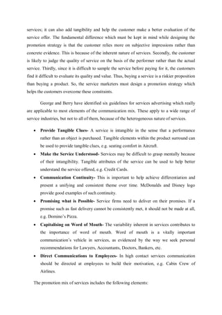 services; it can also add tangibility and help the customer make a better evaluation of the
service offer. The fundamental difference which must be kept in mind while designing the
promotion strategy is that the customer relies more on subjective impressions rather than
concrete evidence. This is because of the inherent nature of services. Secondly, the customer
is likely to judge the quality of service on the basis of the performer rather than the actual
service. Thirdly, since it is difficult to sample the service before paying for it, the customers
find it difficult to evaluate its quality and value. Thus, buying a service is a riskier proposition
than buying a product. So, the service marketers must design a promotion strategy which
helps the customers overcome these constraints.
George and Berry have identified six guidelines for services advertising which really
are applicable to most elements of the communication mix. These apply to a wide range of
service industries, but not to all of them, because of the heterogeneous nature of services.
 Provide Tangible Clues- A service is intangible in the sense that a performance
rather than an object is purchased. Tangible elements within the product surround can
be used to provide tangible clues, e.g. seating comfort in Aircraft.
 Make the Service Understood- Services may be difficult to grasp mentally because
of their intangibility. Tangible attributes of the service can be used to help better
understand the service offered, e.g. Credit Cards.
 Communication Continuity- This is important to help achieve differentiation and
present a unifying and consistent theme over time. McDonalds and Disney logo
provide good examples of such continuity.
 Promising what is Possible- Service firms need to deliver on their promises. If a
promise such as fast delivery cannot be consistently met, it should not be made at all,
e.g. Domino’s Pizza.
 Capitalising on Word of Mouth- The variability inherent in services contributes to
the importance of word of mouth. Word of mouth is a vitally important
communication’s vehicle in services, as evidenced by the way we seek personal
recommendations for Lawyers, Accountants, Doctors, Bankers, etc.
 Direct Communications to Employees- In high contact services communication
should be directed at employees to build their motivation, e.g. Cabin Crew of
Airlines.
The promotion mix of services includes the following elements:
 