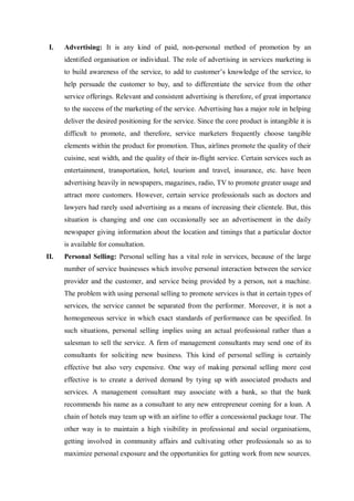 I. Advertising: It is any kind of paid, non-personal method of promotion by an
identified organisation or individual. The role of advertising in services marketing is
to build awareness of the service, to add to customer’s knowledge of the service, to
help persuade the customer to buy, and to differentiate the service from the other
service offerings. Relevant and consistent advertising is therefore, of great importance
to the success of the marketing of the service. Advertising has a major role in helping
deliver the desired positioning for the service. Since the core product is intangible it is
difficult to promote, and therefore, service marketers frequently choose tangible
elements within the product for promotion. Thus, airlines promote the quality of their
cuisine, seat width, and the quality of their in-flight service. Certain services such as
entertainment, transportation, hotel, tourism and travel, insurance, etc. have been
advertising heavily in newspapers, magazines, radio, TV to promote greater usage and
attract more customers. However, certain service professionals such as doctors and
lawyers had rarely used advertising as a means of increasing their clientele. But, this
situation is changing and one can occasionally see an advertisement in the daily
newspaper giving information about the location and timings that a particular doctor
is available for consultation.
II. Personal Selling: Personal selling has a vital role in services, because of the large
number of service businesses which involve personal interaction between the service
provider and the customer, and service being provided by a person, not a machine.
The problem with using personal selling to promote services is that in certain types of
services, the service cannot be separated from the performer. Moreover, it is not a
homogeneous service in which exact standards of performance can be specified. In
such situations, personal selling implies using an actual professional rather than a
salesman to sell the service. A firm of management consultants may send one of its
consultants for soliciting new business. This kind of personal selling is certainly
effective but also very expensive. One way of making personal selling more cost
effective is to create a derived demand by tying up with associated products and
services. A management consultant may associate with a bank, so that the bank
recommends his name as a consultant to any new entrepreneur coming for a loan. A
chain of hotels may team up with an airline to offer a concessional package tour. The
other way is to maintain a high visibility in professional and social organisations,
getting involved in community affairs and cultivating other professionals so as to
maximize personal exposure and the opportunities for getting work from new sources.
 