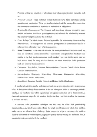Personal selling has a number of advantages over other promotion mix elements, such
as:
 Personal Contact- Three customer contact functions have been identified; selling,
servicing and monitoring. These personal contacts should be managed to ensure that
the customer’s satisfaction is increased or maintained at a high level.
 Relationship Enhancement- The frequent and sometimes intimate contact in many
service businesses provides a great opportunity to enhance the relationship between
the seller/service provider and the customer.
 Cross Selling- The close contact frequently provides the opportunity for cross-selling
other services. The sales persons are also in a good position to communicate details of
other services which they may offer to customers.
III. Sales Promotion: In the case of services, the sales promotion techniques which are
used are varied and various in number. Traditionally, sales promotion has been used
mainly in the fast moving consumer goods market. However, in the recent past we
have seen a trend for many service firms to use sales promotion. Sales promotion
tools are aimed at these audiences:
 Customers - Free Offers, Samples, Demonstrations, Coupons, Cash Refunds, Prizes,
Contests and Warrantees.
 Intermediaries- Discounts, Advertising Allowances, Cooperative Advertising,
Distribution Contests and Awards.
 Sales Force- Bonuses, Awards, Contests and Prizes for Best Performer.
A number of activities can be undertaken which aim at providing incentive to encourage
sales. A doctor may charge lesser amount as fee on subsequent visits to encourage patient’s
loyalty, a car mechanic may offer a guarantee for repairs undertaken up to three months, a
chartered accountant may offer his services free for the first two visits to allow the customer
to evaluate his work.
In services, sales promotion techniques are also used to offset their perishability
characteristic, e.g., family discounts offered by hotels in off-season in which two children
under twelve are allowed free of charge. Sales promotion helps to overcome the problem
faced by customers in evaluating and judging the quality before making the purchase, thus, it
reduces the risk associated with the purchase.
 