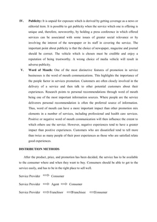 IV. Publicity: It is unpaid for exposure which is derived by getting coverage as a news or
editorial item. It is possible to get publicity when the service which one is offering is
unique and, therefore, newsworthy, by holding a press conference in which offered
services can be associated with some issues of greater social relevance or by
involving the interest of the newspaper or its staff in covering the service. The
important point about publicity is that the choice of newspaper, magazine and journal
should be correct. The vehicle which is chosen must be credible and enjoy a
reputation of being trustworthy. A wrong choice of media vehicle will result in
adverse publicity.
V. Word of Mouth: One of the most distinctive features of promotion in service
businesses is the word of mouth communications. This highlights the importance of
the people factor in services promotion. Customers are often closely involved in the
delivery of a service and then talk to other potential customers about their
experiences. Research points to personal recommendations through word of mouth
being one of the most important information sources. Where people are the service
deliverers personal recommendation is often the preferred source of information.
Thus, word of mouth can have a more important impact than other promotion mix
elements in a number of services, including professional and health care services.
Positive or negative word of mouth communication will then influence the extent to
which others use the service. However, negative experiences tend to have a greater
impact than positive experiences. Customers who are dissatisfied tend to tell more
than twice as many people of their poor experiences as those who are satisfied relate
good experiences.
DISTRIBUTION METHODS
After the product, price, and promotion has been decided, the service has to be available
to the consumer where and when they want to buy. Consumers should be able to get to the
service easily, and has to be in the right place to sell well.
Service Provider Consumer
Service Provider Agent Consumer
Service Provider Franchisor Franchisee Consumer
 