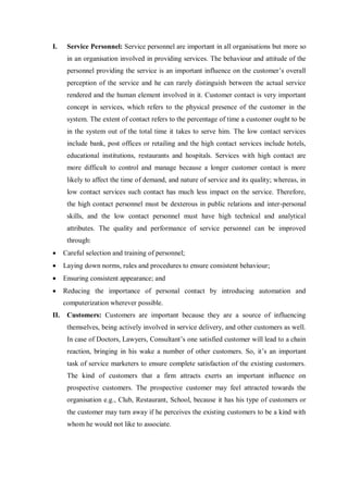 I. Service Personnel: Service personnel are important in all organisations but more so
in an organisation involved in providing services. The behaviour and attitude of the
personnel providing the service is an important influence on the customer’s overall
perception of the service and he can rarely distinguish between the actual service
rendered and the human element involved in it. Customer contact is very important
concept in services, which refers to the physical presence of the customer in the
system. The extent of contact refers to the percentage of time a customer ought to be
in the system out of the total time it takes to serve him. The low contact services
include bank, post offices or retailing and the high contact services include hotels,
educational institutions, restaurants and hospitals. Services with high contact are
more difficult to control and manage because a longer customer contact is more
likely to affect the time of demand, and nature of service and its quality; whereas, in
low contact services such contact has much less impact on the service. Therefore,
the high contact personnel must be dexterous in public relations and inter-personal
skills, and the low contact personnel must have high technical and analytical
attributes. The quality and performance of service personnel can be improved
through:
 Careful selection and training of personnel;
 Laying down norms, rules and procedures to ensure consistent behaviour;
 Ensuring consistent appearance; and
 Reducing the importance of personal contact by introducing automation and
computerization wherever possible.
II. Customers: Customers are important because they are a source of influencing
themselves, being actively involved in service delivery, and other customers as well.
In case of Doctors, Lawyers, Consultant’s one satisfied customer will lead to a chain
reaction, bringing in his wake a number of other customers. So, it’s an important
task of service marketers to ensure complete satisfaction of the existing customers.
The kind of customers that a firm attracts exerts an important influence on
prospective customers. The prospective customer may feel attracted towards the
organisation e.g., Club, Restaurant, School, because it has his type of customers or
the customer may turn away if he perceives the existing customers to be a kind with
whom he would not like to associate.
 