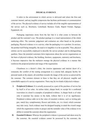 PHYSICAL EVIDENCE
It refers to the environment in which service is delivered and where the firm and
customer interact, and any tangible components that facilitate performance or communication
of the service. The physical evidence of service includes all of the tangible representations of
the service such as, Brochures, Letterhead, Business Cards, Report Format, Signage,
Equipment, etc.
Packaging importance stems from the fact that it is what comes in between the
product and the customer’s eye. The product package is a visual representation of the whole
marketing effort. The customer judgement and evaluation are often based on the product
packaging. Physical evidence is to a service, what the packaging is to a product. In services,
the product itself being intangible, the need is to tangibles it as far as possible. Thus, physical
entities can be successfully employed to describe the service product and its distinguishing
qualities. Since the potential customers form impressions about the service organisations on
the basis of physical evidence, like building, furniture, equipments, stationery and brochures,
it becomes imperative that the marketers manage the physical evidence in a manner that
reinforces the proposed position and image of the organisation.
Cleanliness in a doctor’s clinic, the exterior appearance and interior decor of a
restaurant, the comfort of the seating arrangement in a cinema hall, adequate facility for
personal needs at the airport, all contribute towards the image of the service as perceived by
the customer. The common element in these is that they are all physical, tangible and
controllable aspects of a service organisation. There may be two kinds of physical evidence:
I. Peripheral Evidence: It is actually possessed as a part of the purchase of service but
by itself is of no value. An airline ticket, cheque book, or receipt for a confirmed
reservation in a hotel is examples of peripheral evidence. A cheque book is of value
only if customer has money in the bank, without that it is of no significance.
Peripheral evidence adds on to the value of essential evidence, such as writing pad,
pen, match box, complimentary flowers and drinks, etc. in a hotel, which customer
may take away. Such evidence must be designed keeping in mind the overall image
which the organisation wishes to project and the reminder value of the evidence in its
ability to remind the customer about the organisation.
II. Essential Evidence: Whereas the peripheral evidence is possessed and taken away by
the customer, the essential evidence cannot be possessed by the customer; the
 