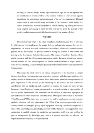 building, its size and design, interior layout and decor, logo, etc. of the organisations
are constituents of essential evidence. The essential evidence is a very critical input in
determining the atmosphere and environment of the service organisation. Physical
evidence can be used to build strong association in the customers’ minds and service
can be differentiated from the competitor’s similar offering. By making the service
more tangible and making it easier for the customer to grasp the concept of the
service, marketers can create the ideal environment for the service offering.
PROCESS
Process in services refers to the actual procedures, mechanisms, and flow of activities
by which the service is delivered- the service delivery and operating systems. In a service
organisation, the system by which customer receives delivery of the service constitutes the
process. In fast food outlets the process comprises buying the coupons at one counter and
picking up the food against that at another counter. The process of a delivery function which
can be compared with that of operations management implies the conversion of input into the
finished product. But, in a service organisation, there is no clear cut input or output. Rather, it
is the process of adding value or utility to system inputs to create outputs which are useful for
the customers.
The process by which services are created and delivered to the customer is a major
factor within the services marketing mix, as services customers will often perceive the service
delivery system as part of the service itself. Thus, decisions on operations management are of
great importance to the success of the marketing of the service. In fact, continuous
coordination between marketing and operations is essential to success in most services
businesses. Identification of process management as a separate activity is a prerequisite of
service quality improvement. The importance of this element is especially highlighted in
service businesses where inventories cannot be stored. Through the introduction of Automatic
Teller Machines (ATMs) banks have been able to free staff to handle more complex customer
needs by diverting cash only customers to the ATMs. If the processes supporting service
delivery cannot, for example, quickly repair equipment following a breakdown or provide a
meal within a defined period, an unhappy customer will be the result. This suggests that close
cooperation is needed between the marketing and operations staffs who are involved in
process management. By identifying processes as a separate marketing mix element, its
importance to service quality is duly recognized.
 