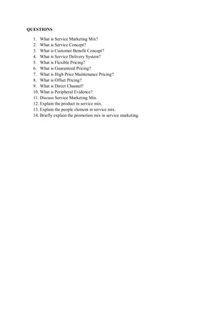 QUESTIONS
1. What is Service Marketing Mix?
2. What is Service Concept?
3. What is Customer Benefit Concept?
4. What is Service Delivery System?
5. What is Flexible Pricing?
6. What is Guaranteed Pricing?
7. What is High Price Maintenance Pricing?
8. What is Offset Pricing?
9. What is Direct Channel?
10. What is Peripheral Evidence?
11. Discuss Service Marketing Mix.
12. Explain the product in service mix.
13. Explain the people element in service mix.
14. Briefly explain the promotion mix in service marketing.
 