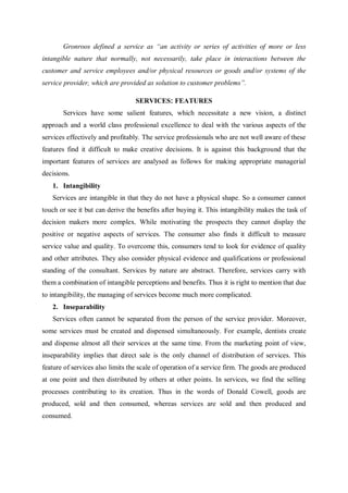 Gronroos defined a service as “an activity or series of activities of more or less
intangible nature that normally, not necessarily, take place in interactions between the
customer and service employees and/or physical resources or goods and/or systems of the
service provider, which are provided as solution to customer problems”.
SERVICES: FEATURES
Services have some salient features, which necessitate a new vision, a distinct
approach and a world class professional excellence to deal with the various aspects of the
services effectively and profitably. The service professionals who are not well aware of these
features find it difficult to make creative decisions. It is against this background that the
important features of services are analysed as follows for making appropriate managerial
decisions.
1. Intangibility
Services are intangible in that they do not have a physical shape. So a consumer cannot
touch or see it but can derive the benefits after buying it. This intangibility makes the task of
decision makers more complex. While motivating the prospects they cannot display the
positive or negative aspects of services. The consumer also finds it difficult to measure
service value and quality. To overcome this, consumers tend to look for evidence of quality
and other attributes. They also consider physical evidence and qualifications or professional
standing of the consultant. Services by nature are abstract. Therefore, services carry with
them a combination of intangible perceptions and benefits. Thus it is right to mention that due
to intangibility, the managing of services become much more complicated.
2. Inseparability
Services often cannot be separated from the person of the service provider. Moreover,
some services must be created and dispensed simultaneously. For example, dentists create
and dispense almost all their services at the same time. From the marketing point of view,
inseparability implies that direct sale is the only channel of distribution of services. This
feature of services also limits the scale of operation of a service firm. The goods are produced
at one point and then distributed by others at other points. In services, we find the selling
processes contributing to its creation. Thus in the words of Donald Cowell, goods are
produced, sold and then consumed, whereas services are sold and then produced and
consumed.
 