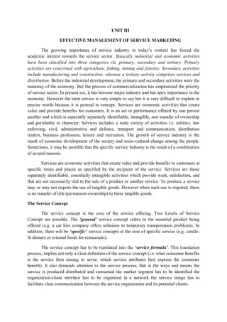 UNIT III
EFFECTIVE MANAGEMENT OF SERVICE MARKETING
The growing importance of service industry in today’s context has forced the
academic interest towards the service sector. Basically industrial and economic activities
have been classified into three categories viz. primary, secondary and tertiary. Primary
activities are concerned with agriculture, fishing, mining and forestry. Secondary activities
include manufacturing and construction, whereas a tertiary activity comprises services and
distribution. Before the industrial development, the primary and secondary activities were the
mainstay of the economy. But the process of commercialization has emphasized the priority
of service sector. In present era, it has become major industry and has apex importance in the
economy. However the term service is very simple to say but it is very difficult to explain in
precise words because it is general in concept. Services are economic activities that create
value and provide benefits for customers. It is an act or performance offered by one person
another and which is especially separately identifiable, intangible, non transfer of ownership
and perishable in character. Services includes a wide variety of activities i.e. utilities, law
enforcing, civil, administrative and defence, transport and communication, distribution
traders, business profession, leisure and recreation. The growth of service industry is the
result of economic development of the society and socio-cultural change among the people.
Sometimes, it may be possible that the specific service industry is the result of a combination
of several reasons.
Services are economic activities that create value and provide benefits to customers at
specific times and places as specified by the recipient of the service. Services are those
separately identifiable, essentially intangible activities which provide want, satisfaction, and
that are not necessarily tied to the sale of a product or another service. To produce a service
may or may not require the use of tangible goods. However when such use is required, there
is no transfer of title (permanent ownership) to these tangible goods.
The Service Concept
The service concept is the core of the service offering. Two Levels of Service
Concept are possible. The ‘general’ service concept refers to the essential product being
offered (e.g. a car hire company offers solutions to temporary transportation problems). In
addition, there will be ‘specific’ service concepts at the core of specific service (e.g. candle-
lit dinners or oriental foods for restaurants).
The service concept has to be translated into the ‘service formula’. This translation
process, implies not only a clear definition of the service concept (i.e. what consumer benefits
is the service firm aiming to serve; which service attributes best express the consumer
benefit). It also demands attention to the service process; that is the ways and means the
service is produced distributed and consumed the market segment has to be identified the
organization-client interface has to be organized in a network the service image has to
facilitate clear communication between the service organization and its potential clients.
 
