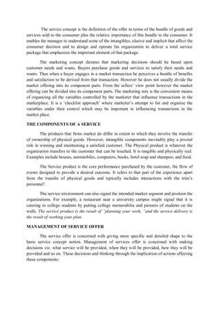 The service concept is the definition of the offer in terms of the bundle of goods and
services sold to the consumer plus the relative importance of this bundle to the consumer. It
enables the manager to understand some of the intangibles, elusive and implicit that affect the
consumer decision and to design and operate his organization to deliver a total service
package that emphasizes the important element of that package.
The marketing concept dictates that marketing decisions should be based upon
customer needs and wants. Buyers purchase goods and services to satisfy their needs and
wants. Thus when a buyer engages in a market transaction he perceives a bundle of benefits
and satisfaction to be derived from that transaction. However he does not usually divide the
market offering into its component parts. From the sellers’ view point however the market
offering can be divided into its component parts. The marketing mix is the convenient means
of organizing all the variables controlled by the marketer that influence transactions in the
marketplace. It is a ‘checklist approach’ where marketer’s attempt to list and organize the
variables under their control which may be important in influencing transactions in the
market place.
THE COMPONENTS OF A SERVICE
The products that firms market do differ in extent to which they involve the transfer
of ownership of physical goods. However, intangible components inevitably play a pivotal
role in winning and maintaining a satisfied customer. The Physical product is whatever the
organization transfers to the customer that can be touched. It is tangible and physically real.
Examples include houses, automobiles, computers, books, hotel soap and shampoo, and food.
The Service product is the core performance purchased by the customer, the flow of
events designed to provide a desired outcome. It refers to that part of the experience apart
from the transfer of physical goods and typically includes interactions with the trim’s
personnel’.
The service environment can also signal the intended market segment and position the
organizations. For example, a restaurant near a university campus might signal that it is
catering to college students by putting college memorabilia and pictures of students on the
walls. The service product is the result of “planning your work, “and the service delivery is
the result of working your plan.
MANAGEMENT OF SERVICE OFFER
The service offer is concerned with giving more specific and detailed shape to the
basic service concept notion. Management of services offer is concerned with making
decisions viz. what service will be provided, when they will be provided, how they will be
provided and so on. These decisions and thinking through the implication of actions affecting
these components:
 