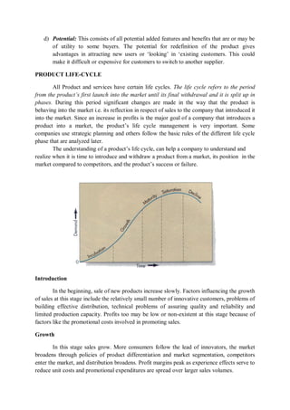 d) Potential: This consists of all potential added features and benefits that are or may be
of utility to some buyers. The potential for redefinition of the product gives
advantages in attracting new users or ‘looking’ in ‘existing customers. This could
make it difficult or expensive for customers to switch to another supplier.
PRODUCT LIFE-CYCLE
All Product and services have certain life cycles. The life cycle refers to the period
from the product’s first launch into the market until its final withdrawal and it is split up in
phases. During this period significant changes are made in the way that the product is
behaving into the market i.e. its reflection in respect of sales to the company that introduced it
into the market. Since an increase in profits is the major goal of a company that introduces a
product into a market, the product’s life cycle management is very important. Some
companies use strategic planning and others follow the basic rules of the different life cycle
phase that are analyzed later.
The understanding of a product’s life cycle, can help a company to understand and
realize when it is time to introduce and withdraw a product from a market, its position in the
market compared to competitors, and the product’s success or failure.
Introduction
In the beginning, sale of new products increase slowly. Factors influencing the growth
of sales at this stage include the relatively small number of innovative customers, problems of
building effective distribution, technical problems of assuring quality and reliability and
limited production capacity. Profits too may be low or non-existent at this stage because of
factors like the promotional costs involved in promoting sales.
Growth
In this stage sales grow. More consumers follow the lead of innovators, the market
broadens through policies of product differentiation and market segmentation, competitors
enter the market, and distribution broadens. Profit margins peak as experience effects serve to
reduce unit costs and promotional expenditures are spread over larger sales volumes.
 
