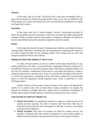 Maturity
In this stage, sales are at peak. The growth rate in sales goes considerably down as
most of the consumers are already having the product where as new ones are difficult to add.
Profit margins are at peak and reduced unit costs and promotional expenditures are spread
over larger sales volumes.
Saturation
In this stage, sales level is almost stagnant. Growth is increasingly governed by
factors like population growth or attempts to stretch the cycle through market segmentation
strategies. Profits too decline because of the number of competitive offerings, cost reductions
become more difficult and smaller specialist competitors eat into the market.
Decline
In this stage sales decline because of changing tastes, fashions and technical advances
causing product substitution. Declining sales are accompanied by reducing profit margins as
too many competitors fight for the remaining market. Price cutting may be active and
marginal competitors fall out of the industry.
PROBLEM WITH THE PRODUCT LIFECYCLE
In reality, lifecycle patterns are far too variable in both shape and duration for any
realistic predictions to be made. A second difficulty in applying the lifecycle concept lies in
the inability of marketers to ascertain accurately where in the lifecycle a product actually is at
any time. For example, a stabilization of sales may be a movement into maturity or simply a
temporary plateau due to external causes. In fact, it is possible that the shape of the lifecycle
is a result of an organization’s marketing activity rather than an indication of environmental
factor to which the organization should respond-in other words; it could lead to a self-
fulfilling prophecy.
Another criticism of the concept is that the duration of the stages will depend upon
whether it is a product calls, form or brand which is being considered. For example, the
lifecycle for holidays is probably quite flat, whereas those for particular formulations of
holidays and for specific holiday operators’ brand become progressively more cyclical.
STRATEGIES OF SERVICE PRODUCTS
1. Market Penetration: An organization continues to supply its existing services to its
existing customer segments, but seeks to increase sales from them. This may be
achieved by increasing their total consumption of that type of service, or by taking
consumers from competitors.
2. Market Extension: New types of consumer are found for existing services. For
example, a restaurant chain may extend its operations to a new overseas market, or
higher education institutions may promote their courses to new groups of students.
 