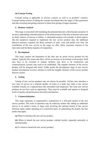 (b) Concept Testing
Concept testing is applicable in services contexts as well as in products’ contexts.
Concept testing consists of taking the concepts developed after the stages of idea generation
and idea screening and getting reactions to them from groups of target customers.
4. Business Analysis
This stage is concerned with translating the proposed idea into a firm business proposal. It
involves undertaking a detailed analysis of the attractiveness of the idea in business terms and
its likely chances of success or failure. A substantial analysis will consider in detail aspects
like the manpower required to implement the new service product idea, the additional
physical resources required, the likely estimates of sales, costs and profits over time, the
contribution of the new service to the range on offer, likely customers reaction to the
innovation and the likely response of competitors.
5. Development
This stage requires the translation of the idea into an actual service product for the
market. Typically this means that there will be an increase in investment in the project. Staff
may have to be recruited or trained, facilities may have to be constructed, and
communications systems may need to be established. The tangible elements of the service
product will be designed and tested. Unlike goods the development stage of new service
product development involves attention to both the tangible elements of the service product
delivery system.
6. Testing
Testing of new service products may not always be possible. Airlines may introduce a
new class of service on a selected number of routes or a bank may make a new service
available initially on a regional basis like automated cash dispensers. But some new service
products do not have such an opportunity. They must be available and operate to designed
levels of quality and performance from their introduction.
7. Commercialization
This stage represents or organization’s commitment to a full-scale launch of the new
service product. The scale of operation may be relatively modest like adding an additional
service to an airline’s routes or large scale involving the national launch of fast service
footwear repair outlets operating on a concession basis. In undertaking the launch, the four
points may apply:
(a) When to introduce the new service product;
(b) Where to launch the new service product, whether locally, regionally nationally or
internationally;
(c) To whom to launch the new service product;
 