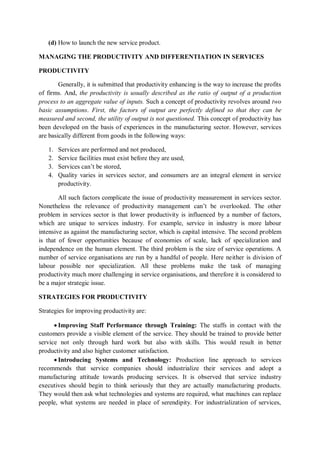 (d) How to launch the new service product.
MANAGING THE PRODUCTIVITY AND DIFFERENTIATION IN SERVICES
PRODUCTIVITY
Generally, it is submitted that productivity enhancing is the way to increase the profits
of firms. And, the productivity is usually described as the ratio of output of a production
process to an aggregate value of inputs. Such a concept of productivity revolves around two
basic assumptions. First, the factors of output are perfectly defined so that they can be
measured and second, the utility of output is not questioned. This concept of productivity has
been developed on the basis of experiences in the manufacturing sector. However, services
are basically different from goods in the following ways:
1. Services are performed and not produced,
2. Service facilities must exist before they are used,
3. Services can’t be stored,
4. Quality varies in services sector, and consumers are an integral element in service
productivity.
All such factors complicate the issue of productivity measurement in services sector.
Nonetheless the relevance of productivity management can’t be overlooked. The other
problem in services sector is that lower productivity is influenced by a number of factors,
which are unique to services industry. For example, service in industry is more labour
intensive as against the manufacturing sector, which is capital intensive. The second problem
is that of fewer opportunities because of economies of scale, lack of specialization and
independence on the human element. The third problem is the size of service operations. A
number of service organisations are run by a handful of people. Here neither is division of
labour possible nor specialization. All these problems make the task of managing
productivity much more challenging in service organisations, and therefore it is considered to
be a major strategic issue.
STRATEGIES FOR PRODUCTIVITY
Strategies for improving productivity are:
 Improving Staff Performance through Training: The staffs in contact with the
customers provide a visible element of the service. They should be trained to provide better
service not only through hard work but also with skills. This would result in better
productivity and also higher customer satisfaction.
 Introducing Systems and Technology: Production line approach to services
recommends that service companies should industrialize their services and adopt a
manufacturing attitude towards producing services. It is observed that service industry
executives should begin to think seriously that they are actually manufacturing products.
They would then ask what technologies and systems are required, what machines can replace
people, what systems are needed in place of serendipity. For industrialization of services,
 