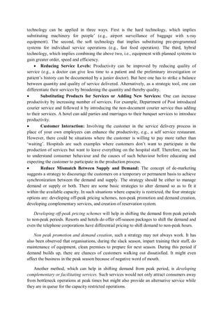 technology can be applied in three ways. First is the hard technology, which implies
substituting machinery for people’ (e.g., airport surveillance of baggage with x-ray
equipment). The second, the soft technology that implies substituting pre-programmed
systems for individual service operations (e.g., fast food operation). The third, hybrid
technology, which implies combining the above two, i.e., equipment with planned systems to
gain greater order, speed and efficiency.
 Reducing Service Levels: Productivity can be improved by reducing quality of
service (e.g., a doctor can give less time to a patient and the preliminary investigation or
patient’s history can be documented by a junior doctor). But here one has to strike a balance
between quantity and quality of service delivered. Alternatively, as a strategic tool, one can
differentiate their services by broadening the quantity and thereby quality.
 Substituting Products for Services or Adding New Services: One can increase
productivity by increasing number of services. For example, Department of Post introduced
courier service and followed it by introducing the non-document courier service thus adding
to their services. A hotel can add parties and marriages to their banquet services to introduce
productivity.
 Customer Interaction: Involving the customer in the service delivery process in
place of your own employees can enhance the productivity, e.g., a self service restaurant.
However, there could be situations where the customer is willing to pay more rather than
‘waiting’. Hospitals are such examples where customers don’t want to participate in the
production of services but want to leave everything on the hospital staff. Therefore, one has
to understand consumer behaviour and the causes of such behaviour before educating and
expecting the customer to participate in the production process.
 Reduce Mismatch Between Supply and Demand: The concept of de-marketing
suggests a strategy to discourage the customers on a temporary or permanent basis to achieve
synchronization between the demand and supply. The strategy should be either to manage
demand or supply or both. There are some basic strategies to alter demand so as to fit it
within the available capacity. In such situations where capacity is restricted, the four strategic
options are: developing off-peak pricing schemes, non-peak promotion and demand creation,
developing complementary services, and creation of reservation system.
Developing off-peak pricing schemes will help in shifting the demand from peak periods
to non-peak periods. Resorts and hotels do offer off-season packages to shift the demand and
even the telephone corporations have differential pricing to shift demand to non-peak hours.
Non peak promotion and demand creation, such a strategy may not always work. It has
also been observed that organisations, during the slack season, impart training their staff, do
maintenance of equipment, clean premises to prepare for next season. During this period if
demand builds up, there are chances of customers walking out dissatisfied. It might even
affect the business in the peak season because of negative word of mouth.
Another method, which can help in shifting demand from peak period, is developing
complementary or facilitating services. Such services would not only attract consumers away
from bottleneck operations at peak times but might also provide an alternative service while
they are in queue for the capacity restricted operations.
 