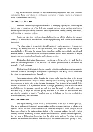 Lastly, the reservations strategy can also help in managing demand and, thus, customer
satisfaction. Table reservations in a restaurant, reservation of cinema tickets in advance are
some examples of such a strategy.
MANAGING CAPACITY
The other set of strategic options are related to managing capacity and controlling the
supply side by selecting out of the following strategic options: using part-time employees,
increasing efficiency of existing personnel involving customers, sharing capacity with others,
and investing in expansion options.
Employing part-time employees (moonlighters) is one of the solutions to increase
capacity. At a resort hotel, local students can be engaged during peak seasons to cater to the
customers.
The other option is to maximize the efficiency of existing employees by imparting
training. By training the staff in multiple functions, most employees can be engaged in
essential tasks of delivering the service during peak hours and the support tasks are deferred
to slack periods. A smaller hotel can successfully use this method where a handful of people
can provide room service, housekeeping and restaurant service.
The third method is that the consumers participate in delivery of service and, thereby,
lower the labour requirements of the producer. Self service groceries floor or restaurants are
examples of such a strategy.
The fourth method is that of sharing capacity with others rather than creating capacity
in-house. Hospitals, for example, participate with pathological labs, X-ray clinics, rather than
investing in expensive equipment themselves.
Even restaurants are selling branded ice creams rather than investing in ice cream
making facilities in-house. Lastly, of course, is the option of increasing capacity by investing
in expansions so as to cater to the increase in demand. This strategy is best suited if the
increase in demand is of a permanent nature. Although, productivity would result in better
profitability, service managers should not push it so hard that quality is affected in some or
the other way. It might be that the quality delivered is the same but the customer has
perceived a reduction in quality. Therefore, one has to balance out between productivity,
standardized quality and. customers.
DIFFERENTIATION
The important thing, which needs to be understood, is the level of service package.
One has to understand the primary service package and the secondary package in relation to a
specific service and then create differentiation. Take the example of recent changes, which
have come about in the Indian aviation industry, the strategies package for civil aviation
industry includes punctuality. If these Airlines have achieved 97 percent on time departures,
they are able to differentiate themselves from the public sector airlines. The other strategies
towards differentiation include free on board liquor, non-Indian cabin crew, quality of food,
 