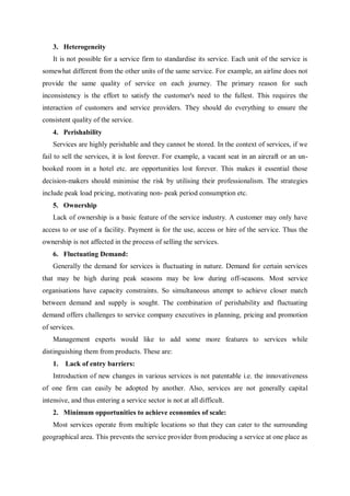 3. Heterogeneity
It is not possible for a service firm to standardise its service. Each unit of the service is
somewhat different from the other units of the same service. For example, an airline does not
provide the same quality of service on each journey. The primary reason for such
inconsistency is the effort to satisfy the customer's need to the fullest. This requires the
interaction of customers and service providers. They should do everything to ensure the
consistent quality of the service.
4. Perishability
Services are highly perishable and they cannot be stored. In the context of services, if we
fail to sell the services, it is lost forever. For example, a vacant seat in an aircraft or an un-
booked room in a hotel etc. are opportunities lost forever. This makes it essential those
decision-makers should minimise the risk by utilising their professionalism. The strategies
include peak load pricing, motivating non- peak period consumption etc.
5. Ownership
Lack of ownership is a basic feature of the service industry. A customer may only have
access to or use of a facility. Payment is for the use, access or hire of the service. Thus the
ownership is not affected in the process of selling the services.
6. Fluctuating Demand:
Generally the demand for services is fluctuating in nature. Demand for certain services
that may be high during peak seasons may be low during off-seasons. Most service
organisations have capacity constraints. So simultaneous attempt to achieve closer match
between demand and supply is sought. The combination of perishability and fluctuating
demand offers challenges to service company executives in planning, pricing and promotion
of services.
Management experts would like to add some more features to services while
distinguishing them from products. These are:
1. Lack of entry barriers:
Introduction of new changes in various services is not patentable i.e. the innovativeness
of one firm can easily be adopted by another. Also, services are not generally capital
intensive, and thus entering a service sector is not at all difficult.
2. Minimum opportunities to achieve economies of scale:
Most services operate from multiple locations so that they can cater to the surrounding
geographical area. This prevents the service provider from producing a service at one place as
 