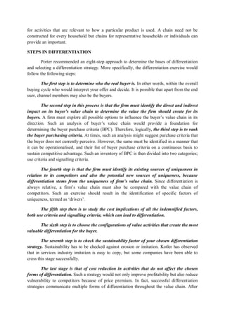 for activities that are relevant to how a particular product is used. A chain need not be
constructed for every household but chains for representative households or individuals can
provide an important.
STEPS IN DIFFERENTIATION
Porter recommended an eight-step approach to determine the bases of differentiation
and selecting a differentiation strategy. More specifically, the differentiation exercise would
follow the following steps:
The first step is to determine who the real buyer is. In other words, within the overall
buying cycle who would interpret your offer and decide. It is possible that apart from the end
user, channel members may also be the buyers.
The second step in this process is that the firm must identify the direct and indirect
impact on its buyer’s value chain to determine the value the firm should create for its
buyers. A firm must explore all possible options to influence the buyer’s value chain in its
direction. Such an analysis of buyer’s value chain would provide a foundation for
determining the buyer purchase criteria (BPC). Therefore, logically, the third step is to rank
the buyer purchasing criteria. At times, such an analysis might suggest purchase criteria that
the buyer does not currently perceive. However, the same must be identified in a manner that
it can be operationalised, and their list of buyer purchase criteria on a continuous basis to
sustain competitive advantage. Such an inventory of BPC is then divided into two categories;
use criteria and signalling criteria.
The fourth step is that the firm must identify its existing sources of uniqueness in
relation to its competitors and also the potential new sources of uniqueness, because
differentiation stems from the uniqueness of firm’s value chain. Since differentiation is
always relative, a firm’s value chain must also be compared with the value chain of
competitors. Such an exercise should result in the identification of specific factors of
uniqueness, termed as ‘drivers’.
The fifth step then is to study the cost implications of all the indemnified factors,
both use criteria and signalling criteria, which can lead to differentiation.
The sixth step is to choose the configurations of value activities that create the most
valuable differentiation for the buyer.
The seventh step is to check the sustainability factor of your chosen differentiation
strategy. Sustainability has to be checked against erosion or imitation. Kotler has observed
that in services industry imitation is easy to copy, but some companies have been able to
cross this stage successfully.
The last stage is that of cost reduction in activities that do not affect the chosen
forms of differentiation. Such a strategy would not only improve profitability but also reduce
vulnerability to competitors because of price premium. In fact, successful differentiation
strategies communicate multiple forms of differentiation throughout the value chain. After
 
