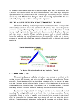 all, the value created for the buyer must be perceived by the buyer if it is to be rewarded with
a premium which means that the firm must communicate their value to the buyer through an
appropriate marketing communication mix. If these stages are carefully analyzed, then one
can develop such differentiation strategies, which are not only implementable but also
sustainable, and give a competitive advantage to the organisation.
SERVICE MARKETING TRINITY/ SERVICE MARKETING TRIANGLE
The Service Marketing triangle helps service marketers to address challenges like
understanding customers’ needs and expectations of services; make service tangible to
customers; keeping and dealing with promises made to the customers. These three points of
service triangle represents the Organization, the Customers and the Employees. Between
each three points of triangle, different marketing processes such as external marketing,
interactive marketing and internal marketing must be successfully carried out for service
processes to succeed and to build and maintain relationship with the internal and external
customers.
.
Fig: Service Marketing Trinity/ Service Marketing Triangle
EXTERNAL MARKETING
The objective of external marketing is to attract every customer to participate in the
service process. All consumers are over exposed to marketing communication. Service
companies should design an effective promotional campaign to inform, educate, persuade,
train, and encourage buying and experiencing the service offered. Consumers do have certain
service expectations. Managing these expectations is one of the major purposes of external
marketing. ‘Services Promised’ in external marketing should be delivered effectively.
Developments of promotional mix strategies are vital to the success of external
marketing. The most powerful media in services is word of mouth communication. Service
organisation should be careful of negative word-of-mouth. In the absence of relevant and
effective communication, consumers may have doubts and suspicions about the service
offering. Campaigns through appropriate media provide customer with evidence. Service
 