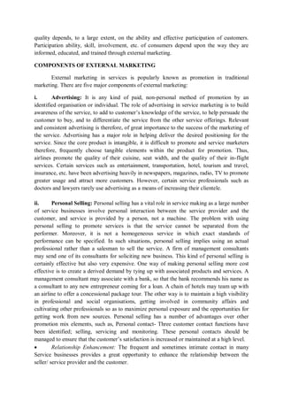 quality depends, to a large extent, on the ability and effective participation of customers.
Participation ability, skill, involvement, etc. of consumers depend upon the way they are
informed, educated, and trained through external marketing.
COMPONENTS OF EXTERNAL MARKETING
External marketing in services is popularly known as promotion in traditional
marketing. There are five major components of external marketing:
i. Advertising: It is any kind of paid, non-personal method of promotion by an
identified organisation or individual. The role of advertising in service marketing is to build
awareness of the service, to add to customer’s knowledge of the service, to help persuade the
customer to buy, and to differentiate the service from the other service offerings. Relevant
and consistent advertising is therefore, of great importance to the success of the marketing of
the service. Advertising has a major role in helping deliver the desired positioning for the
service. Since the core product is intangible, it is difficult to promote and service marketers
therefore, frequently choose tangible elements within the product for promotion. Thus,
airlines promote the quality of their cuisine, seat width, and the quality of their in-flight
services. Certain services such as entertainment, transportation, hotel, tourism and travel,
insurance, etc. have been advertising heavily in newspapers, magazines, radio, TV to promote
greater usage and attract more customers. However, certain service professionals such as
doctors and lawyers rarely use advertising as a means of increasing their clientele.
ii. Personal Selling: Personal selling has a vital role in service making as a large number
of service businesses involve personal interaction between the service provider and the
customer, and service is provided by a person, not a machine. The problem with using
personal selling to promote services is that the service cannot be separated from the
performer. Moreover, it is not a homogeneous service in which exact standards of
performance can be specified. In such situations, personal selling implies using an actual
professional rather than a salesman to sell the service. A firm of management consultants
may send one of its consultants for soliciting new business. This kind of personal selling is
certainly effective but also very expensive. One way of making personal selling more cost
effective is to create a derived demand by tying up with associated products and services. A
management consultant may associate with a bank, so that the bank recommends his name as
a consultant to any new entrepreneur coming for a loan. A chain of hotels may team up with
an airline to offer a concessional package tour. The other way is to maintain a high visibility
in professional and social organisations, getting involved in community affairs and
cultivating other professionals so as to maximize personal exposure and the opportunities for
getting work from new sources. Personal selling has a number of advantages over other
promotion mix elements, such as, Personal contact- Three customer contact functions have
been identified; selling, servicing and monitoring. These personal contacts should be
managed to ensure that the customer’s satisfaction is increased or maintained at a high level.
 Relationship Enhancement: The frequent and sometimes intimate contact in many
Service businesses provides a great opportunity to enhance the relationship between the
seller/ service provider and the customer.
 