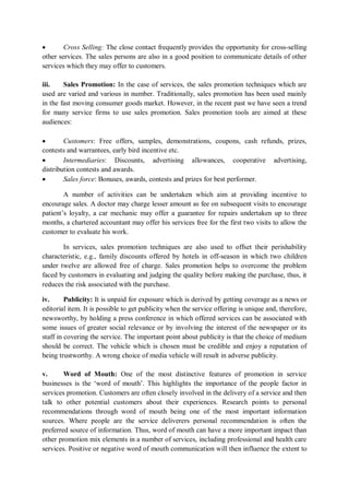  Cross Selling: The close contact frequently provides the opportunity for cross-selling
other services. The sales persons are also in a good position to communicate details of other
services which they may offer to customers.
iii. Sales Promotion: In the case of services, the sales promotion techniques which are
used are varied and various in number. Traditionally, sales promotion has been used mainly
in the fast moving consumer goods market. However, in the recent past we have seen a trend
for many service firms to use sales promotion. Sales promotion tools are aimed at these
audiences:
 Customers: Free offers, samples, demonstrations, coupons, cash refunds, prizes,
contests and warrantees, early bird incentive etc.
 Intermediaries: Discounts, advertising allowances, cooperative advertising,
distribution contests and awards.
 Sales force: Bonuses, awards, contests and prizes for best performer.
A number of activities can be undertaken which aim at providing incentive to
encourage sales. A doctor may charge lesser amount as fee on subsequent visits to encourage
patient’s loyalty, a car mechanic may offer a guarantee for repairs undertaken up to three
months, a chartered accountant may offer his services free for the first two visits to allow the
customer to evaluate his work.
In services, sales promotion techniques are also used to offset their perishability
characteristic, e.g., family discounts offered by hotels in off-season in which two children
under twelve are allowed free of charge. Sales promotion helps to overcome the problem
faced by customers in evaluating and judging the quality before making the purchase, thus, it
reduces the risk associated with the purchase.
iv. Publicity: It is unpaid for exposure which is derived by getting coverage as a news or
editorial item. It is possible to get publicity when the service offering is unique and, therefore,
newsworthy, by holding a press conference in which offered services can be associated with
some issues of greater social relevance or by involving the interest of the newspaper or its
staff in covering the service. The important point about publicity is that the choice of medium
should be correct. The vehicle which is chosen must be credible and enjoy a reputation of
being trustworthy. A wrong choice of media vehicle will result in adverse publicity.
v. Word of Mouth: One of the most distinctive features of promotion in service
businesses is the ‘word of mouth’. This highlights the importance of the people factor in
services promotion. Customers are often closely involved in the delivery of a service and then
talk to other potential customers about their experiences. Research points to personal
recommendations through word of mouth being one of the most important information
sources. Where people are the service deliverers personal recommendation is often the
preferred source of information. Thus, word of mouth can have a more important impact than
other promotion mix elements in a number of services, including professional and health care
services. Positive or negative word of mouth communication will then influence the extent to
 