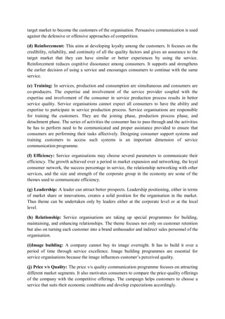 target market to become the customers of the organisation. Persuasive communication is used
against the defensive or offensive approaches of competition.
(d) Reinforcement: This aims at developing loyalty among the customers. It focuses on the
credibility, reliability, and continuity of all the quality factors and gives an assurance to the
target market that they can have similar or better experiences by using the service.
Reinforcement reduces cognitive dissonance among consumers. It supports and strengthens
the earlier decision of using a service and encourages consumers to continue with the same
service.
(e) Training: In services, production and consumption are simultaneous and consumers are
co-producers. The expertise and involvement of the service provider coupled with the
expertise and involvement of the consumer in service production process results in better
service quality. Service organisations cannot expect all consumers to have the ability and
expertise to participate in service production process. Service organisations are responsible
for training the customers. They are the joining phase, production process phase, and
detachment phase. The series of activities the consumer has to pass through and the activities
he has to perform need to be communicated and proper assistance provided to ensure that
consumers are performing their tasks affectively. Designing consumer support systems and
training customers to access such systems is an important dimension of service
communication programme.
(f) Efficiency: Service organisations may choose several parameters to communicate their
efficiency. The growth achieved over a period in market expansion and networking, the loyal
consumer network, the success percentage in service, the relationship networking with other
services, and the size and strength of the corporate group in the economy are some of the
themes used to communicate efficiency.
(g) Leadership: A leader can attract better prospects. Leadership positioning, either in terms
of market share or innovations, creates a solid position for the organisation in the market.
Thus theme can be undertaken only by leaders either at the corporate level or at the local
level.
(h) Relationship: Service organisations are taking up special programmes for building,
maintaining, and enhancing relationships. The theme focuses not only on customer retention
but also on turning each customer into a brand ambassador and indirect sales personnel of the
organisation.
(i)Image building: A company cannot buy its image overnight. It has to build it over a
period of time through service excellence. Image building programmes are essential for
service organisations because the image influences customer’s perceived quality.
(j) Price v/s Quality: The price v/s quality communication programme focuses on attracting
different market segments. It also motivates consumers to compare the price-quality offerings
of the company with the competitive offerings. The campaign helps customers to choose a
service that suits their economic conditions and develop expectations accordingly.
 